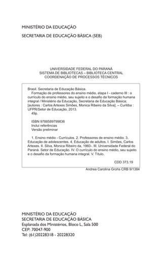 MINISTÉRIO DA EDUCAÇÃO
SECRETARIA DE EDUCAÇÃO BÁSICA (SEB)
MINISTÉRIO DA EDUCAÇÃO
SECRETARIA DE EDUCAÇÃO BÁSICA
Esplanada dos Ministérios, Bloco L, Sala 500
CEP: 70047-900
Tel: (61)20228318 - 20228320
UNIVERSIDADE FEDERAL DO PARANÁ
SISTEMA DE BIBLIOTECAS – BIBLIOTECA CENTRAL
COORDENAÇÃO DE PROCESSOS TÉCNICOS
Brasil. Secretaria de Educação Básica.
Formação de professores do ensino médio, etapa I - caderno III : o
currículo do ensino médio, seu sujeito e o desaﬁo da formação humana
integral / Ministério da Educação, Secretaria de Educação Básica;
[autores : Carlos Artexes Simões, Monica Ribeiro da Silva]. – Curitiba :
UFPR/Setor de Educação, 2013.
49p.
ISBN 9788589799836
Inclui referências
Versão preliminar
1. Ensino médio - Currículos. 2. Professores de ensino médio. 3.
Educação de adolescentes. 4. Educação de adultos. I. Simões, Carlos
Artexes. II. Silva, Monica Ribeiro da, 1960-. III. Universidade Federal do
Paraná. Setor de Educação. IV. O currículo do ensino médio, seu sujeito
e o desaﬁo da formação humana integral. V. Título.
CDD 373.19
Andrea Carolina Grohs CRB 9/1384
 