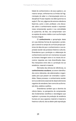 29
Formação de Professores do Ensino Médio
lidade do conhecimento e de seus sujeitos e, ao
mesmo tempo, enfrentarmos os limites da frag-
mentação do saber e a hierarquização entre as
disciplinas? A esse respeito nos debruçaremos na
seção 4. Por ora, julgamos de extrema relevância
fazermos, junto a você, professor, uma discus-
são sobre o conhecimento escolar e expressar
nossa compreensão quanto à sua centralidade
se quisermos, de fato, nos comprometer com
os sujeitos do ensino médio e com sua formação
humana integral.
O conhecimento a apropriação deste
em suas distintas formas de expressão e produ-
ção é central no campo do currículo porque par-
timos da ideia de que o conhecimento e sua ex-
pressão escolar são produtos histórico-culturais.
Entendemos que a produção e a elaboração do
conhecimento ocorrem em momentos nos quais
os homens interagem entre si no intuito de en-
contrar respostas aos mais diversificados desa-
fios interpostos entre eles e a produção da sua
existência, material e imaterial.
Derivados das ciências de referências, os
conhecimentos escolares, ao serem identifica-
dos como relevantes, são selecionados e organi-
zados para que possam ser ensinados e apren-
didos. Nesse processo, o conhecimento escolar
torna-se elemento essencial do desenvolvimento
cognitivo do estudante, bem como de sua forma-
ção ética, estética e política.
Entendemos também que o domínio da
ciência básica, na perspectiva da compreensão
dos fundamentos científicos e tecnológicos que
explicam o processo de produção da existência
humana em seus aspectos material e imaterial e
histórico-cultural, não se obtém pela reprodução
 