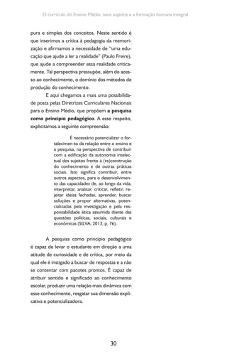 30
O currículo do Ensino Médio, seus sujeitos e a formação humana integral
pura e simples dos conceitos. Neste sentido é
que inserimos a crítica à pedagogia da memori-
zação e afirmamos a necessidade de “uma edu-
cação que ajude a ler a realidade” (Paulo Freire),
que ajude a compreender essa realidade critica-
mente. Tal perspectiva pressupõe, além do aces-
so ao conhecimento, o domínio dos métodos de
produção do conhecimento.
E aqui chegamos a mais uma possibilida-
de posta pelas Diretrizes Curriculares Nacionais
para o Ensino Médio, que propõem a pesquisa
como princípio pedagógico. A esse respeito,
explicitamos a seguinte compreensão:
É necessário potencializar o for-
talecimen-to da relação entre o ensino e
a pesquisa, na perspectiva de contribuir
com a edificação da autonomia intelec-
tual dos sujeitos frente à (re)construção
do conhecimento e de outras práticas
sociais. Isto significa contribuir, entre
outros aspectos, para o desenvolvimen-
to das capacidades de, ao longo da vida,
interpretar, analisar, criticar, refletir, re-
jeitar ideias fechadas, aprender, buscar
soluções e propor alternativas, poten-
cializadas pela investigação e pela res-
ponsabilidade ética assumida diante das
questões políticas, sociais, culturais e
econômicas (SILVA, 2013, p. 76).
A pesquisa como princípio pedagógico
é capaz de levar o estudante em direção a uma
atitude de curiosidade e de crítica, por meio da
qual ele é instigado a buscar de respostas e a não
se contentar com pacotes prontos. É capaz de
atribuir sentido e significado ao conhecimento
escolar, produzir uma relação mais dinâmica com
esse conhecimento, resgatar sua dimensão expli-
cativa e potencializadora.
 