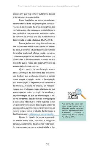 32
O currículo do Ensino Médio, seus sujeitos e a formação humana integral
ciedade em que vive e impor autonomia às suas
próprias ações e pensamentos.
Essas finalidades, se assim entendemos,
devem estar na base das proposições curricula-
res, isto é, da definição das áreas e disciplinas, dos
conhecimentos, do tratamento metodológico a
eles conferidos, dos processos avaliativos, enfim,
do conjunto de práticas que dão materialidade a
determinado projeto educativo (SILVA, 2012).
Formação humana integral também se re-
fere à compreensão dos indivíduos em sua inteire-
za, isto é, a tomar os educandos em suas múltiplas
dimensões intelectual, afetiva, social, corpórea,
com vistas a propiciar um itinerário formativo que
potencialize o desenvolvimento humano em sua
plenitude, que se realiza pelo desenvolvimento da
autonomia intelectual e moral.
Qual o sentido de uma formação voltada
para a produção da autonomia dos indivíduos?
Vale lembrar que a educação inclusive a escolar
possui sempre um duplo caráter: o da adaptação
e da emancipação, o da produção da identidade e
da diferença. A escola, no entanto, em nossa so-
ciedade tem privilegiado mais a adaptação do que
a emancipação, mais a produção da semelhança,
da padronização, do que da diferenciação. Colo-
car no horizonte a possibilidade de formação para
a autonomia intelectual e moral significa tomar
um posicionamento diante desse duplo caráter da
ação educativa, significa nos comprometermos, ao
mesmo tempo, com a produção da identidade e
da diferença, com a adaptação e a emancipação.
Diante do desafio de pensar o currículo
do ensino médio cabe, portanto, a indagação:
para que, exatamente, devemos nos voltar quan-
do nos envolvemos com a ação de ajudar a for-
Para aprofundar esses con-
ceitos e suas relações com a
educação escolar recomen-
damos a seguinte publicação:
ADORNO, T. Educação e
emancipação. Rio de Janeiro:
Paz e Terra, 1995.
 