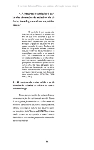 36
O currículo do Ensino Médio, seus sujeitos e a formação humana integral
4. A integração curricular a par-
tir das dimensões do trabalho, da ci-
ência, tecnologia e cultura na prática
escolar
O currículo é, em outras pala-
vras, o coração da escola, o espaço cen-
tral em que todos atuamos, o que nos
torna, nos diferentes níveis do processo
educacional, responsáveis por sua ela-
boração. O papel do educador no pro-
cesso curricular é, assim, fundamental.
Ele é um dos grandes artífices, queira ou
não, da construção dos currículos que se
materializam nas escolas e nas salas de
aula. Daí a necessidade de constantes
discussões e reflexões, na escola, sobre o
currículo, tanto o currículo formalmente
planejado e desenvolvido quanto o currí-
culo oculto. Daí nossa obrigação, como
profissionais da educação, de participar
crítica e criativamente na elaboração de
currículos mais atraentes, mais democrá-
ticos, mais fecundos. (MOREIRA; CAN-
DAU, 2007).
4.1. O currículo do ensino médio e as di-
mensões do trabalho, da cultura, da ciência
e da tecnologia
Como sair do mundo das ideias e alcançar
a transformação do cotidiano da escola? Como
fica a organização curricular ao conferir estas di-
mensões constitutivas da prática social (trabalho,
ciência, tecnologia e cultura) que devem organi-
zar o ensino médio? Como as DCNEM do ensino
médio podem ser apropriadas e serem capazes
de mobilizar uma mudança curricular nas escolas
de ensino médio?
 