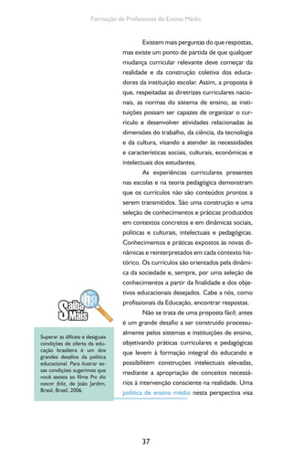 37
Formação de Professores do Ensino Médio
Existem mais perguntas do que respostas,
mas existe um ponto de partida de que qualquer
mudança curricular relevante deve começar da
realidade e da construção coletiva dos educa-
dores da instituição escolar. Assim, a proposta é
que, respeitadas as diretrizes curriculares nacio-
nais, as normas do sistema de ensino, as insti-
tuições possam ser capazes de organizar o cur-
rículo e desenvolver atividades relacionadas às
dimensões do trabalho, da ciência, da tecnologia
e da cultura, visando a atender às necessidades
e características sociais, culturais, econômicas e
intelectuais dos estudantes.
As experiências curriculares presentes
nas escolas e na teoria pedagógica demonstram
que os currículos não são conteúdos prontos a
serem transmitidos. São uma construção e uma
seleção de conhecimentos e práticas produzidos
em contextos concretos e em dinâmicas sociais,
políticas e culturais, intelectuais e pedagógicas.
Conhecimentos e práticas expostos às novas di-
nâmicas e reinterpretados em cada contexto his-
tórico. Os currículos são orientados pela dinâmi-
ca da sociedade e, sempre, por uma seleção de
conhecimentos a partir da finalidade e dos obje-
tivos educacionais desejados. Cabe a nós, como
profissionais da Educação, encontrar respostas.
Não se trata de uma proposta fácil; antes
é um grande desafio a ser construído processu-
almente pelos sistemas e instituições de ensino,
objetivando práticas curriculares e pedagógicas
que levem à formação integral do educando e
possibilitem construções intelectuais elevadas,
mediante a apropriação de conceitos necessá-
rios à intervenção consciente na realidade. Uma
política de ensino médio nesta perspectiva visa
Superar as difíceis e desiguais
condições de oferta da edu-
cação brasileira é um dos
grandes desafios da política
educacional. Para ilustrar es-
sas condições sugerimos que
você assista ao filme Pro dia
nascer feliz, de João Jardim,
Brasil, Brasil, 2006.
 