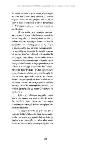 38
O currículo do Ensino Médio, seus sujeitos e a formação humana integral
fomentar, estimular e gerar condições para que
os sistemas e as instituições de ensino, com seus
sujeitos, formulem seus projetos em coerência
com as suas necessidades e para a consecução
de finalidades universais postas para esta etapa
de educação.
O que muda na organização curricular
de uma escola a qual se fundamenta na possibi-
lidade integradora da articulação entre trabalho,
cultura, ciência e tecnologia? Altera-se o tipo de
formação anteriormente proporcionada, em que
a ação educativa está centrada numa perspecti-
va propedêutica, dissociada do trabalho em suas
dimensões ontológica e histórica; da ciência e da
tecnologia como conhecimentos produzidos e
acumulados pela humanidade e que produzem o
avanço contraditório das forças produtivas; e da
cultura como código e expressão dos compor-
tamentos dos indivíduos e grupos que integram
determinada sociedade e como manifestação de
sua forma de organização política e econômica.
Essa mudança exige que cada comunidade esco-
lar reflita, discuta e estabeleça novos consensos
mínimos acerca das concepções de educação, de
ciência, de tecnologia, de trabalho, de cultura, de
ser humano.
Enfim, o redesenho curricular tendo
como eixo estruturante as dimensões do traba-
lho, da ciência, da tecnologia e da cultura exige
a atualização do Projeto Político-Pedagógico das
unidades escolares.
O reconhecimento do professor como
sujeito e protagonista desse novo desenho cur-
ricular representa uma possibilidade de êxito do
projeto a ser construído. Um olhar sobre a rea-
lidade nos mostra que a escassa participação dos
 