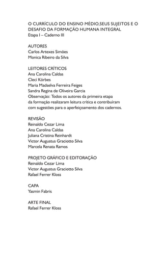 O CURRÍCULO DO ENSINO MÉDIO,SEUS SUJEITOS E O
DESAFIO DA FORMAÇÃO HUMANA INTEGRAL
Etapa I – Caderno III
AUTORES
Carlos Artexes Simões
Monica Ribeiro da Silva
LEITORES CRÍTICOS
Ana Carolina Caldas
Clecí Körbes
Maria Madselva Ferreira Feiges
Sandra Regina de Oliveira Garcia
Observação: Todos os autores da primeira etapa
da formação realizaram leitura crítica e contribuíram
com sugestões para o aperfeiçoamento dos cadernos.
REVISÃO
Reinaldo Cezar Lima
Ana Carolina Caldas
Juliana Cristina Reinhardt
Victor Augustus Graciotto Silva
Marcela Renata Ramos
PROJETO GRÁFICO E EDITORAÇÃO
Reinaldo Cezar Lima
Victor Augustus Graciotto Silva
Rafael Ferrer Kloss
CAPA
Yasmin Fabris
ARTE FINAL
Rafael Ferrer Kloss
 