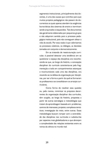 39
Formação de Professores do Ensino Médio
segmentos institucionais, principalmente dos do-
centes, é uma das causas que contribui para que
muitos projetos pedagógicos não passem de do-
cumentos os quais apenas atendem às exigências
burocráticas dos sistemas de ensino e terminam
sendo arquivados e esquecidos. Tais documentos
são geralmente elaborados por pequenos grupos
e não adquirem sentido para o processo peda-
gógico institucional, pois não conseguem afetar a
vida da escola. Por essa razão é que valorizamos
os processos coletivos, os diálogos, as decisões
tomadas em conjunto e democraticamente.
Em se tratando de reestruturação curri-
cular, é possível detectar uma tendência em se
questionar o espaço das disciplinas ora reconhe-
cendo-se que, ao longo da história, a concepção
disciplinar do currículo caracteriza-se pela frag-
mentação e isola em compartimentos estanques
e incomunicáveis cada uma das disciplinas, ora
recaindo-se na defesa da organização por discipli-
nas, por ser a forma a partir da qual se formaram
os professores e se consolidaram os arranjos cur-
riculares.
Como forma de resolver essa questão
ou, pelo menos, minimizar os prejuízos decor-
rentes da organização disciplinar dos currículos,
têm surgido, ao longo da história, propostas a
partir de outras estratégias e metodologias que
tratam da aprendizagem baseada em: problemas;
centros de interesses; projetos; complexos temá-
ticos; investigação do meio, entre outras. Essas
metodologias buscam romper com a centralida-
de das disciplinas nos currículos e substituí-las
por aspectos mais globalizadores e que abranjam
a complexidade das relações existentes entre os
ramos da ciência no mundo real.
 