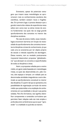 40
O currículo do Ensino Médio, seus sujeitos e a formação humana integral
Entretanto, apesar de potenciais vanta-
gens que trazem essas metodologias ao apro-
ximarem mais os conhecimentos escolares dos
científicos, também existem riscos e fragilida-
des. Em primeiro lugar, é preciso destacar que a
grande maioria dos relatos de experiências nessa
esfera tem como teor as séries iniciais do ensi-
no fundamental, nas quais não se exige grande
aprofundamento dos conceitos no interior das
disciplinas escolares.
No caso do ensino médio, essas metodo-
logias encontram barreiras em função da neces-
sidade do aprofundamento dos conceitos ineren-
tes às disciplinas e áreas do conhecimento, já que
cada uma se caracteriza por ter objeto próprio
de estudo e método específico de abordagem.
Dessa maneira, tem se revelado praticamente
impossível desenvolver propostas “globalizado-
ras” que abranjam os conceitos e especificidades
de todas as disciplinas e áreas.
Assim, as propostas voltadas para o ensino
médio, em geral, estão baseadas em metodologias
mistas, as quais são desenvolvidas em, pelo me-
nos, dois espaços e tempos: um voltado para as
denominadas atividades integradoras e outro des-
tinado ao aprofundamento conceitual no interior
das disciplinas. É a partir daí que se apresenta uma
possibilidade de organização curricular do ensino
médio que potencialize uma ampliação de conhe-
cimentos em sua totalidade e não por suas partes
isoladas. Para fins formativos, isso significa identi-
ficar componentes e conteúdos curriculares que
permitam fazer relações cada vez mais amplas e
profundas entre os fenômenos que se quer “apre-
ender” e a realidade na qual eles se inserem.
 