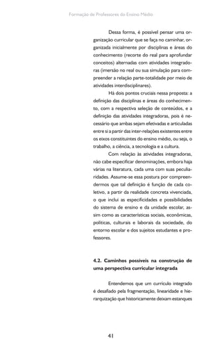 41
Formação de Professores do Ensino Médio
Dessa forma, é possível pensar uma or-
ganização curricular que se faça no caminhar, or-
ganizada inicialmente por disciplinas e áreas do
conhecimento (recorte do real para aprofundar
conceitos) alternadas com atividades integrado-
ras (imersão no real ou sua simulação para com-
preender a relação parte-totalidade por meio de
atividades interdisciplinares).
Há dois pontos cruciais nessa proposta: a
definição das disciplinas e áreas do conhecimen-
to, com a respectiva seleção de conteúdos, e a
definição das atividades integradoras, pois é ne-
cessário que ambas sejam efetivadas e articuladas
entre si a partir das inter-relações existentes entre
os eixos constituintes do ensino médio, ou seja, o
trabalho, a ciência, a tecnologia e a cultura.
Com relação às atividades integradoras,
não cabe especificar denominações, embora haja
várias na literatura, cada uma com suas peculia-
ridades. Assume-se essa postura por compreen-
dermos que tal definição é função de cada co-
letivo, a partir da realidade concreta vivenciada,
o que inclui as especificidades e possibilidades
do sistema de ensino e da unidade escolar, as-
sim como as características sociais, econômicas,
políticas, culturais e laborais da sociedade, do
entorno escolar e dos sujeitos estudantes e pro-
fessores.
4.2. Caminhos possíveis na construção de
uma perspectiva curricular integrada
Entendemos que um currículo integrado
é desafiado pela fragmentação, linearidade e hie-
rarquização que historicamente deixam estanques
 