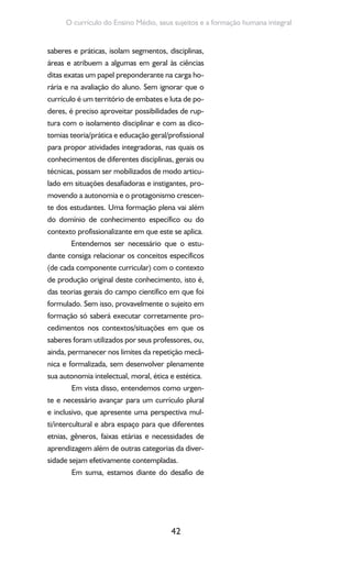 42
O currículo do Ensino Médio, seus sujeitos e a formação humana integral
saberes e práticas, isolam segmentos, disciplinas,
áreas e atribuem a algumas em geral às ciências
ditas exatas um papel preponderante na carga ho-
rária e na avaliação do aluno. Sem ignorar que o
currículo é um território de embates e luta de po-
deres, é preciso aproveitar possibilidades de rup-
tura com o isolamento disciplinar e com as dico-
tomias teoria/prática e educação geral/profissional
para propor atividades integradoras, nas quais os
conhecimentos de diferentes disciplinas, gerais ou
técnicas, possam ser mobilizados de modo articu-
lado em situações desafiadoras e instigantes, pro-
movendo a autonomia e o protagonismo crescen-
te dos estudantes. Uma formação plena vai além
do domínio de conhecimento específico ou do
contexto profissionalizante em que este se aplica.
Entendemos ser necessário que o estu-
dante consiga relacionar os conceitos específicos
(de cada componente curricular) com o contexto
de produção original deste conhecimento, isto é,
das teorias gerais do campo científico em que foi
formulado. Sem isso, provavelmente o sujeito em
formação só saberá executar corretamente pro-
cedimentos nos contextos/situações em que os
saberes foram utilizados por seus professores, ou,
ainda, permanecer nos limites da repetição mecâ-
nica e formalizada, sem desenvolver plenamente
sua autonomia intelectual, moral, ética e estética.
Em vista disso, entendemos como urgen-
te e necessário avançar para um currículo plural
e inclusivo, que apresente uma perspectiva mul-
ti/intercultural e abra espaço para que diferentes
etnias, gêneros, faixas etárias e necessidades de
aprendizagem além de outras categorias da diver-
sidade sejam efetivamente contempladas.
Em suma, estamos diante do desafio de
 
