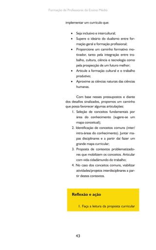 43
Formação de Professores do Ensino Médio
implementar um currículo que:
Seja inclusivo e intercultural;•
Supere o ideário do dualismo entre for-•
mação geral e formação profissional;
Proporcione um caminho formativo mo-•
tivador, tanto pela integração entre tra-
balho, cultura, ciência e tecnologia como
pela prospecção de um futuro melhor;
Articule a formação cultural e o trabalho•
produtivo;
Aproxime as ciências naturais das ciências•
humanas.
Com base nesses pressupostos e diante
dos desafios sinalizados, propomos um caminho
que possa favorecer algumas articulações:
1. Seleção de conceitos fundamentais por
área do conhecimento (sugere-se um
mapa conceitual);
2. Identificação de conceitos comuns (inter/
intra-áreas do conhecimento). Juntar ma-
pas disciplinares e a partir daí fazer um
grande mapa curricular;
3. Proposta de contextos problematizado-
res que mobilizem os conceitos. Articular
com vida cidadãmundo do trabalho;
4. No caso dos conceitos comuns, viabilizar
atividades/projetos interdisciplinares a par-
tir destes contextos.
Reflexão e ação
1. Faça a leitura da proposta curricular
 