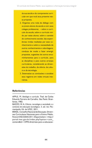 44
O currículo do Ensino Médio, seus sujeitos e a formação humana integral
da sua escola e do componente curri-
cular em que você atua presente nes-
sa proposta.
2. Organize uma roda de diálogo com
os jovens alunos da escola e com seus
colegas professores; – sobre o currí-
culo da escola; sobre o currículo vivi-
do por estes alunos; sobre o sentido
do conhecimento escolar, das experi-
ências vividas mediadas por esse co-
nhecimento e sobre a necessidade de
outros conhecimentos e abordagens;
conduza de modo a fazer emergir
propostas, sugestões de outros enca-
minhamentos para o currículo, para
as disciplinas e para outros arranjos
curriculares, considerando as dimen-
sões do trabalho, da ciência, da cultu-
ra e da tecnologia.
3. Sistematize as conclusões e socialize
seus registros em redes virtuais inte-
rativas.
Referências
APPLE, M. Ideologia e currículo. Trad. de Carlos
Eduardo Ferreira de Carvalho. São Paulo: Brasi-
liense, 1982.
BAZZO, W. A. Ciência, tecnologia e sociedade e o
contexto da educação tecnológica. 3. ed. rev. Flo-
rianópolis: Ed. da UFSC, 2011.
BRASIL.ConselhoNacionaldeEducação.Diretri-
zes Curriculares Nacionais para o Ensino Médio.
ParecerCNE/CEB05/2011.Disponívelem:<http://
portal.mec.gov.br/index.php?option=com_
content&id=12992:diretrizes-para-a-educacao-
 