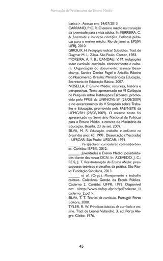 45
Formação de Professores do Ensino Médio
basica>. Acesso em: 24/07/2013
CARRANO, P. C. R. O ensino médio na transição
da juventude para a vida adulta. In: FERREIRA, C.
A. Juventude e iniciação científica. Políticas públi-
cas para o ensino médio. Rio de Janeiro: EPSJV/
UFRJ, 2010.
GIROUX,H.Pedagogiaradical.Subsídios.Trad.de
Dagmar M. L. Zibas. São Paulo: Cortez, 1983.
MOREIRA, A. F. B.; CANDAU, V. M. Indagações
sobre currículo: currículo, conhecimento e cultu-
ra. Organização do documento: Jeanete Beau-
champ, Sandra Denise Pagel e Aricélia Ribeiro
do Nascimento. Brasília: Ministério da Educação,
Secretaria de Educação Básica, 2007.
NOSELLA, P. Ensino Médio: natureza, história e
perspectivas. Texto apresentado no VI Colóquio
de Pesquisa sobre Instituições Escolares, promo-
vido pelo PPGE da UNINOVE-SP (27/08/2009)
e no encerramento do V Simpósio sobre Traba-
lho e Educação, promovido pela FAE/NETE da
UFMG/BH (28/08/2009). O mesmo texto foi
apresentado no Seminário Nacional de Políticas
para o Ensino Médio, a convite do Ministério da
Educação, Brasília, 23 de set. 2009.
SILVA, M. R. Educação, trabalho e indústria no
Brasil dos anos 40. 1991. Dissertação (Mestrado)
– UFSCAR. São Paulo: UFSCAR, 1991.
______. Perspectivas curriculares contemporâne-
as. Curitiba: IBPEX, 2012.
______. Juventudes e Ensino Médio: possibilida-
des diante das novas DCN. In: AZEVEDO, J. C.;
REIS, J. T. Reestruturação do Ensino Médio: pres-
supostos teóricos e desafios da prática. São Pau-
lo: Fundação Santillana, 2013.
______ et al. (Orgs.). Planejamento e trabalho
coletivo. Coletânea Gestão da Escola Pública.
Caderno 2. Curitiba: UFPR, 1995. Disponível
em: <http://www.cinfop.ufpr.br/pdf/colecao_1/
caderno_2.pdf>.
SILVA, T. T. Teorias do currículo. Portugal: Porto
Editora, 2000.
TYLER, R. W. Princípios básicos de currículo e en-
sino. Trad. de Leonel Vallandro. 3. ed. Porto Ale-
gre: Globo, 1976.
 