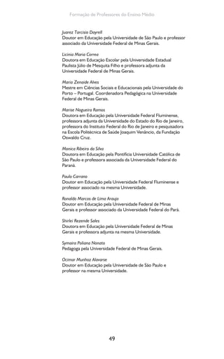 49
Formação de Professores do Ensino Médio
Juarez Tarcisio Dayrell
Doutor em Educação pela Universidade de São Paulo e professor
associado da Universidade Federal de Minas Gerais.
Licinia Maria Correa
Doutora em Educação Escolar pela Universidade Estadual
Paulista Júlio de Mesquita Filho e professora adjunta da
Universidade Federal de Minas Gerais.
Maria Zenaide Alves
Mestre em Ciências Sociais e Educacionais pela Universidade do
Porto – Portugal. Coordenadora Pedagógica na Universidade
Federal de Minas Gerais.
Marise Nogueira Ramos
Doutora em Educação pela Universidade Federal Fluminense,
professora adjunta da Universidade do Estado do Rio de Janeiro,
professora do Instituto Federal do Rio de Janeiro e pesquisadora
na Escola Politécnica de Saúde Joaquim Venâncio, da Fundação
Oswaldo Cruz.
Monica Ribeiro da Silva
Doutora em Educação pela Pontifícia Universidade Católica de
São Paulo e professora associada da Universidade Federal do
Paraná.
Paulo Carrano
Doutor em Educação pela Universidade Federal Fluminense e
professor associado na mesma Universidade.
Ronaldo Marcos de Lima Araujo
Doutor em Educação pela Universidade Federal de Minas
Gerais e professor associado da Universidade Federal do Pará.
Shirlei Rezende Sales
Doutora em Educação pela Universidade Federal de Minas
Gerais e professora adjunta na mesma Universidade.
Symaira Poliana Nonato
Pedagoga pela Universidade Federal de Minas Gerais.
Ocimar Munhoz Alavarse
Doutor em Educação pela Universidade de São Paulo e
professor na mesma Universidade.
 