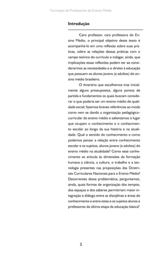 5
Formação de Professores do Ensino Médio
Introdução
Caro professor, cara professora do En-
sino Médio, o principal objetivo deste texto é
acompanhá-lo em uma reflexão sobre suas prá-
ticas, sobre as relações dessas práticas com o
campo teórico do currículo e indagar, ainda, que
implicações essas reflexões podem ter ao consi-
derarmos as necessidades e o direito à educação
que possuem os alunos jovens (e adultos) do en-
sino médio brasileiro.
O itinerário que escolhemos traz inicial-
mente alguns pressupostos, alguns pontos de
partida e fundamentos os quais buscam conside-
rar o que poderia ser um ensino médio de quali-
dade social; fazemos breves referências ao modo
como vem se dando a organização pedagógico-
curricular do ensino médio e salientamos o lugar
que ocupam o conhecimento e o conhecimen-
to escolar ao longo da sua história e na atuali-
dade. Qual o sentido do conhecimento e como
podemos pensar a relação entre conhecimento
escolar e os sujeitos, alunos jovens (e adultos) do
ensino médio na atualidade? Como esse conhe-
cimento se articula às dimensões da formação
humana a ciência, a cultura, o trabalho e a tec-
nologia presentes nas proposições das Diretri-
zes Curriculares Nacionais para o Ensino Médio?
Decorrentes dessa problemática, perguntamos,
ainda, quais formas de organização dos tempos,
dos espaços e dos saberes permitiriam maior in-
tegração e diálogo entre as disciplinas e áreas do
conhecimento e entre estas e os sujeitos alunos e
professores da última etapa da educação básica?
 