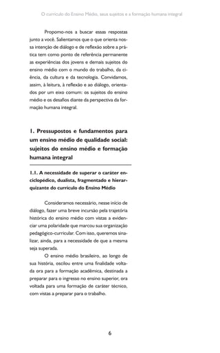 6
O currículo do Ensino Médio, seus sujeitos e a formação humana integral
Propomo-nos a buscar essas respostas
junto a você. Salientamos que o que orienta nos-
sa intenção de diálogo e de reflexão sobre a prá-
tica tem como ponto de referência permanente
as experiências dos jovens e demais sujeitos do
ensino médio com o mundo do trabalho, da ci-
ência, da cultura e da tecnologia. Convidamos,
assim, à leitura, à reflexão e ao diálogo, orienta-
dos por um eixo comum: os sujeitos do ensino
médio e os desafios diante da perspectiva da for-
mação humana integral.
1. Pressupostos e fundamentos para
um ensino médio de qualidade social:
sujeitos do ensino médio e formação
humana integral
1.1. A necessidade de superar o caráter en-
ciclopédico, dualista, fragmentado e hierar-
quizante do currículo do Ensino Médio
Consideramos necessário, nesse início de
diálogo, fazer uma breve incursão pela trajetória
histórica do ensino médio com vistas a eviden-
ciar uma polaridade que marcou sua organização
pedagógico-curricular. Com isso, queremos sina-
lizar, ainda, para a necessidade de que a mesma
seja superada.
O ensino médio brasileiro, ao longo de
sua história, oscilou entre uma finalidade volta-
da ora para a formação acadêmica, destinada a
preparar para o ingresso no ensino superior, ora
voltada para uma formação de caráter técnico,
com vistas a preparar para o trabalho.
 