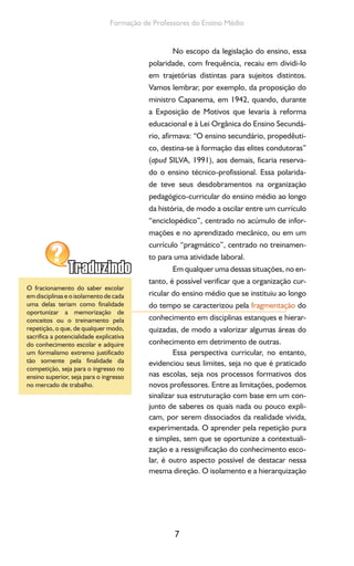 7
Formação de Professores do Ensino Médio
No escopo da legislação do ensino, essa
polaridade, com frequência, recaiu em dividi-lo
em trajetórias distintas para sujeitos distintos.
Vamos lembrar, por exemplo, da proposição do
ministro Capanema, em 1942, quando, durante
a Exposição de Motivos que levaria à reforma
educacional e à Lei Orgânica do Ensino Secundá-
rio, afirmava: “O ensino secundário, propedêuti-
co, destina-se à formação das elites condutoras”
(apud SILVA, 1991), aos demais, ficaria reserva-
do o ensino técnico-profissional. Essa polarida-
de teve seus desdobramentos na organização
pedagógico-curricular do ensino médio ao longo
da história, de modo a oscilar entre um currículo
“enciclopédico”, centrado no acúmulo de infor-
mações e no aprendizado mecânico, ou em um
currículo “pragmático”, centrado no treinamen-
to para uma atividade laboral.
Em qualquer uma dessas situações, no en-
tanto, é possível verificar que a organização cur-
ricular do ensino médio que se instituiu ao longo
do tempo se caracterizou pela fragmentação do
conhecimento em disciplinas estanques e hierar-
quizadas, de modo a valorizar algumas áreas do
conhecimento em detrimento de outras.
Essa perspectiva curricular, no entanto,
evidenciou seus limites, seja no que é praticado
nas escolas, seja nos processos formativos dos
novos professores. Entre as limitações, podemos
sinalizar sua estruturação com base em um con-
junto de saberes os quais nada ou pouco expli-
cam, por serem dissociados da realidade vivida,
experimentada. O aprender pela repetição pura
e simples, sem que se oportunize a contextuali-
zação e a ressignificação do conhecimento esco-
lar, é outro aspecto possível de destacar nessa
mesma direção. O isolamento e a hierarquização
O fracionamento do saber escolar
em disciplinas e o isolamento de cada
uma delas teriam como finalidade
oportunizar a memorização de
conceitos ou o treinamento pela
repetição, o que, de qualquer modo,
sacrifica a potencialidade explicativa
do conhecimento escolar e adquire
um formalismo extremo justificado
tão somente pela finalidade da
competição, seja para o ingresso no
ensino superior, seja para o ingresso
no mercado de trabalho.
 
