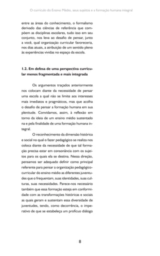 8
O currículo do Ensino Médio, seus sujeitos e a formação humana integral
entre as áreas do conhecimento, o formalismo
derivado das ciências de referência que com-
põem as disciplinas escolares, tudo isso em seu
conjunto, nos leva ao desafio de pensar, junto
a você, qual organização curricular favoreceria,
nos dias atuais, a atribuição de um sentido pleno
às experiências vividas no espaço da escola.
1.2. Em defesa de uma perspectiva curricu-
lar menos fragmentada e mais integrada
Os argumentos traçados anteriormente
nos colocam diante da necessidade de pensar
uma escola a qual não se limite aos interesses
mais imediatos e pragmáticos, mas que acolha
o desafio de pensar a formação humana em sua
plenitude. Convidamos, assim, à reflexão em
torno da ideia de um ensino médio sustentado
na e pela finalidade de uma formação humana in-
tegral.
O reconhecimento da dimensão histórica
e social no qual o fazer pedagógico se realiza nos
coloca diante da necessidade de que tal forma-
ção precisa estar em consonância com os sujei-
tos para os quais ela se destina. Nessa direção,
pensamos ser adequado definir como principal
referente para pensar a organização pedagógico-
curricular do ensino médio as diferentes juventu-
des que o frequentam, suas identidades, suas cul-
turas, suas necessidades. Parece-nos necessário
também que essa formação esteja em conformi-
dade com as transformações históricas e sociais
as quais geram e sustentam essa diversidade de
juventudes, tendo, como decorrência, o impe-
rativo de que se estabeleça um profícuo diálogo
 