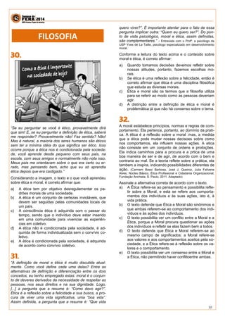 10 
“Se eu perguntar se você é ético, provavelmente dirá que sim! E, se eu perguntar a definição de ética, saberá me responder? Provavelmente não! Faz sentido? Não! Mas é natural, a maioria dos seres humanos são éticos sem ter a mínima idéia do que significa ser ético. Isso ocorre porque a ética nos é condicionada pela socieda- de, você aprende desde pequeno com seus pais, na escola, com seus amigos e normalmente não nota isso. Meus pais me orientavam sobre o que era certo ou er- rado, mas pensando bem, acho que eu só aprendia ética depois que era castigado.” Considerando a imagem, o texto e o que você aprendeu sobre ética e moral, é correto afirmar que: a) A ética tem por objetivo desregulamentar os pa- drões morais de uma sociedade. b) A ética é um conjunto de certezas invioláveis, que devem ser seguidas pelas comunidades locais de um país. c) A consciência ética é adquirida com o passar do tempo, sendo que o indivíduo deve estar inserido em uma comunidade para vivenciar as experiên- cias em coletivo. d) A ética não é condicionada pela sociedade, é ad- quirida de forma individualizada sem o convívio co- letivo. e) A ética é condicionada pela sociedade, é adquirida de acordo como convívio coletivo. “A definição de moral e ética é muito discutida atual- mente. Como você define cada uma delas? Entre as alternativas de definição e diferenciação entre os dois conceitos, eu tenho empregado estas: moral é o conjun- to de deveres derivados da necessidade de respeitar as pessoas, nos seus direitos e na sua dignidade. Logo, [...] a pergunta que a resume é: “Como devo agir?”. Ética é a reflexão sobre a felicidade e sua busca, a pro- cura de viver uma vida significativa, uma “boa vida”. Assim definida, a pergunta que a resume é: “Que vida quero viver?”. É importante atentar para o fato de essa pergunta implicar outra: “Quem eu quero ser?”. Do pon- to de vista psicológico, moral e ética, assim definidas, são complementares.” - Entrevista com o Profº. e psicólogo da USP Yves de La Taille, psicólogo especializado em desenvolvimento moral. Conforme a leitura do texto acima e o conteúdo sobre moral e ética, é correto afirmar: a) Quando tomamos decisões devemos refletir sobre nossas atitudes, portanto, fazemos escolhas mo- rais. b) Se ética é uma reflexão sobre a felicidade, então é correto afirmar que ética é uma disciplina filosófica que estuda as diversas morais. c) Ética e moral são os termos que a filosofia utiliza para se referir ao modo como as pessoas deveriam agir. d) A distinção entre a definição de ética e moral é problemática já que não há consenso sobre o tema. A moral estabelece princípios, normas e regras de com- portamento. Ela pertence, portanto, ao domínio da prati- ca. A ética é a reflexão sobre a moral .mas, a medida que a ética pode mudar nossas decisoes sobre como nos comportamos, ela influiem nossas ações. A etica não consiste em um conjunto de ordens e proibições. Ela indica caminhos para a procura e a prtica de uma boa maneira de ser e de agir, de acordo com o bem e contraria ao mal. Se a teoria reflete sobre a prática, ela tambem a inspira, indicando possibilidades diferentes de ação. (Carmem Bassi Barbosa, José J. Queiroz, Julia Falivene Alves. Núcleo Básico. Ética Profissional e Cidadania Organizacional, Fundação Anchieta, S. Paulo, 2011. Adaptado) Assinale a alternativa correta de acordo com o texto. a) A Ética refere-se ao pensamento e possibilita refle- tir sobre a Moral, e esta se refere aos comporta- mentos dos indivíduos e às suas ações, isto é, à vida prática. b) O texto defende que Ética e Moral são sinônimos e que ambas referem-se ao comportamento dos indi- víduos e às ações dos indivíduos. c) O texto possibilita ver um conflito entre a Moral e a Ética, porque a Moral procura questionar as ações dos indivíduos e refletir se elas fazem bem a todos. d) O texto defende que Ética e Moral referem-se ao mesmo campo de significados: a Moral refere-se aos valores e aos comportamentos aceitos pela so- ciedade, e a Ética refere-se à reflexão sobre os va- lores e o comportamento. e) O texto possibilita ver um consenso entre a Moral e a Ética, não permitindo haver conflitoentre ambas. 
FILOSOFIA  