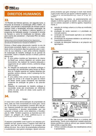11 
“O Plenário da Câmara aprovou, em segundo turno, a 
Proposta de Emenda à Constituição (PEC) 438/01, do 
Senado, que permite a expropriação de imóveis rurais e 
urbanos onde a fiscalização encontrar exploração de 
trabalho escravo, e os destina à reforma agrária e a 
programas de habitação popular. A proposta é oriunda 
do Senado e, como foi modificada na Câmara, volta 
para exame dos senadores”. (“Aprovada PEC do traba-lho 
escravo”. 
Notícias online no sítio da Comissão Pastoral da Terra. Disponível em 
http://www.cptnacional.org.br/index.php/noticias/49-trabalhoescravo/1099- 
aprovada-pec-do-trabalho-escravo. Acessado em 04/08/2012.) 
Embora o Brasil esteja plenamente inserido na era da 
denominada sociedade digital e do consumo, e a popu-lação 
tenha conquistado algumas garantias para o exer-cício 
de sua cidadania, o país ainda enfrenta relações 
de exploração de trabalho análogas às do período da 
escravidão. Sobre o trabalho escravo no Brasil, pode-se 
afirmar que: 
a) É uma prática mantida por fazendeiros do interior 
do Brasil que, embora registrem em carteira seus 
funcionários, não realizam de maneira adequada o 
pagamento de um salário mínimo, conforme obriga 
a lei em vigor. 
b) As relações de exploração de trabalho análogas à 
escravidão são identificadas pelos fiscais do Minis-tério 
do Trabalho apenas em regiões distantes dos 
grandes centros urbanos, onde a presença do Es-tado 
é precária 
c) É uma prática mais comum nas fazendas de pro-dução 
de carvão e de criação de gado do interior 
do Brasil, sendo quase inexistente nas fazendas 
modernas de produção de grãos e de cana-de-açúcar. 
d) Relações de exploração de trabalho análogas à 
escravidão ainda são encontradas em diferentes 
partes do país, tanto em áreas rurais quanto em 
áreas urbanas. 
Texto I 
A nossa luta é pela democratização da propriedade da 
terra, cada vez mais concentrada em nosso país. Cerca 
de 1% de todos os proprietários controla 46% das ter-ras. 
Fazemos pressão por meio da ocupação de latifún-dios 
improdutivos e grandes propriedades, que não 
cumprem a função social, como determina a Constitui-ção 
de 1988. Também ocupamos as fazendas que têm 
origem na grilagem de terras públicas.Disponível em: 
www.mst.org.br. Acesso em: 25 ago. 2011 (adaptado). 
Texto II 
O pequeno proprietário rural é igual a um pequeno pro-prietário 
de loja: quanto menor o negócio mais difícil de 
manter, pois tem de ser produtivo e os encargos são 
difíceis de arcar. Sou a favor de propriedades produtivas 
e sustentáveis e que gerem empregos. Apoiar uma em-presa 
produtiva que gere emprego é muito mais barato 
e gera muito mais do que apoiar a reforma agrária.LESSA, 
C. Disponível em: www.observadorpolítico.org.br. Acesso em: 25 ago. 2011 
(adaptado). 
Nos fragmentos dos textos, os posicionamentos em 
relação à reforma agrária se opõem. Isso acontece por-que 
os autores associam a reforma agrária, respectiva-mente, 
à 
a) redução do inchaço urbano e à crítica ao minifúndio 
camponês. 
b) ampliação da renda nacional e à prioridade ao 
mercado externo. 
c) contenção da mecanização agrícola e ao combate 
ao êxodo rural. 
d) privatização de empresas estatais e ao estímulo ao 
crescimento econômico. 
e) correção de distorções históricas e ao prejuízo ao 
agronegócio. 
As tiras ironizam uma célebre fábula e a conduta dos 
governantes. Tendo como referência o estado atual dos 
países periféricos, pode-se afirmar que nessas histórias 
está contida a seguinte idéia: 
a) Crítica à precária situação dos trabalhadores ativos 
e aposentados. 
DIREITOS HUMANOS 
 