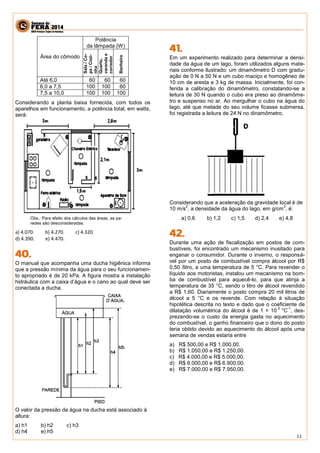 13 
Área do cômodo 
Potência 
da lâmpada (W) 
Sala / Co-pa 
/ Cozi-nha 
Quarto, 
varanda e 
corredor 
Banheiro 
Até 6,0 60 60 60 
6,0 a 7,5 100 100 60 
7,5 a 10,0 100 100 100 
Considerando a planta baixa fornecida, com todos os 
aparelhos em funcionamento, a potência total, em watts, 
será: 
Obs.: Para efeito dos cálculos das áreas, as pa-redes 
são desconsideradas. 
a) 4.070. b) 4.270. c) 4.320. 
d) 4.390. e) 4.470. 
O manual que acompanha uma ducha higiênica informa 
que a pressão mínima da água para o seu funcionamen-to 
apropriado é de 20 kPa. A figura mostra a instalação 
hidráulica com a caixa d’água e o cano ao qual deve ser 
conectada a ducha. 
O valor da pressão da água na ducha está associado à 
altura: 
a) h1 b) h2 c) h3 
d) h4 e) h5 
Em um experimento realizado para determinar a densi-dade 
da água de um lago, foram utilizados alguns mate-riais 
conforme ilustrado: um dinamômetro D com gradu-ação 
de 0 N a 50 N e um cubo maciço e homogêneo de 
10 cm de aresta e 3 kg de massa. Inicialmente, foi con-ferida 
a calibração do dinamômetro, constatando-se a 
leitura de 30 N quando o cubo era preso ao dinamôme-tro 
e suspenso no ar. Ao mergulhar o cubo na água do 
lago, até que metade do seu volume ficasse submersa, 
foi registrada a leitura de 24 N no dinamômetro. 
Considerando que a aceleração da gravidade local é de 
10 m/s2, a densidade da água do lago, em g/cm3, é: 
a) 0,6 b) 1,2 c) 1,5 d) 2,4 e) 4,8 
Durante uma ação de fiscalização em postos de com-bustíveis, 
foi encontrado um mecanismo inusitado para 
enganar o consumidor. Durante o inverno, o responsá-vel 
por um posto de combustível compra álcool por R$ 
0,50 /litro, a uma temperatura de 5 °C. Para revender o 
líquido aos motoristas, instalou um mecanismo na bom-ba 
de combustível para aquecê-lo, para que atinja a 
temperatura de 35 °C, sendo o litro de álcool revendido 
a R$ 1,60. Diariamente o posto compra 20 mil litros de 
álcool a 5 °C e os revende. Com relação à situação 
hipotética descrita no texto e dado que o coeficiente de 
dilatação volumétrica do álcool é de 1 × 10-3 
°C-1, des-prezando- 
se o custo da energia gasta no aquecimento 
do combustível, o ganho financeiro que o dono do posto 
teria obtido devido ao aquecimento do álcool após uma 
semana de vendas estaria entre 
a) R$ 500,00 e R$ 1.000,00. 
b) R$ 1.050,00 e R$ 1.250,00. 
c) R$ 4.000,00 e R$ 5.000,00. 
d) R$ 6.000,00 e R$ 6.900,00. 
e) R$ 7.000,00 e R$ 7.950,00. 
 