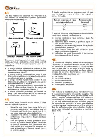 14 
Uma das modalidades presentes nas olimpíadas é o salto com vara. As etapas de um dos saltos de um atleta estão representadas na figura: 
Desprezando-se as forças dissipativas (resistência do ar e atrito), para que o salto atinja a maior altura possível, ou seja, o máximo de energia seja conservada, é ne- cessário que: 
a) a energia cinética, representada na etapa I, seja totalmente convertida em energia potencial elástica representada na etapa IV. 
b) a energia cinética, representada na etapa II, seja totalmente convertida em energia potencial gravita- cional, representada na etapa IV. 
c) a energia cinética, representada na etapa I, seja totalmente convertida em energia potencial gravita- cional, representada na etapa III. 
d) a energia potencial gravitacional, representada na etapa II, seja totalmente convertida em energia po- tencial elástica, representada na etapa IV. 
e) a energia potencial gravitacional, representada na etapa I, seja totalmente convertida em energia po- tencial elástica, representada na etapa I 
Para medir o tempo de reação de uma pessoa, pode-se realizar a seguinte experiência: 
I. Mantenha uma régua (com cerca de 30 cm) suspensa verticalmente, segurando-a pela ex- tremidade superior, de modo que o zero da ré- gua esteja situado na extremidade inferior. 
II. A pessoa deve colocar os dedos de sua mão, em forma de pinça, próximos do zero da régua, sem tocá-la. 
III. Sem aviso prévio, a pessoa que estiver segu- rando a régua deve soltá-la. A outra pessoa de- ve procurar segurá-la o mais rapidamente pos- sível e observar a posição onde conseguiu se- gurar a régua, isto é, a distância que ela percor- re durante a queda. 
O quadro seguinte mostra a posição em que três pes- soas conseguiram segurar a régua e os respectivos tempos de reação. 
A distância percorrida pela régua aumenta mais rapida- mente que o tempo de reação porque a: 
a) energia mecânica da régua aumenta, o que a faz cair mais rápido. 
b) resistência do ar aumenta, o que faz a régua cair com menor velocidade. 
c) aceleração de queda da régua varia, o que provoca um movimento acelerado. 
d) força peso da régua tem valor constante, o que gera um movimento acelerado. 
e) velocidade da régua é constante, o que provoca uma passagem linear de tempo. 
Os carrinhos de brinquedo podem ser de vários tipos. Dentre eles, há os movidos a corda, em que uma mola em seu interior é comprimida quando a criança puxa o carrinho para trás. Ao ser solto, o carrinho entra em movimento enquanto a mola volta à sua forma inicial. O processo de conversão de energia que ocorre no carri- nho descrito também é verificado em: 
a) um dínamo. 
b) um freio de automóvel. 
c) um motor a combustão. 
d) uma usina hidroelétrica. 
e) uma atiradeira (estilingue). 
Para melhorar a mobilidade urbana na rede metroviária é necessário minimizar o tempo entre estações. Para isso a administração do metrô de uma grande cidade adotou o seguinte procedimento entre duas estações: a locomotiva parte do repouso com aceleração constante por um terço do tempo de percurso, mantém a velocida- de constante por outro terço e reduz sua velocidade com desaceleração constante no trecho final, até parar. Qual é o gráfico de posição (eixo vertical) em função do tempo (eixo horizontal) que representa o movimento desse trem? 
 