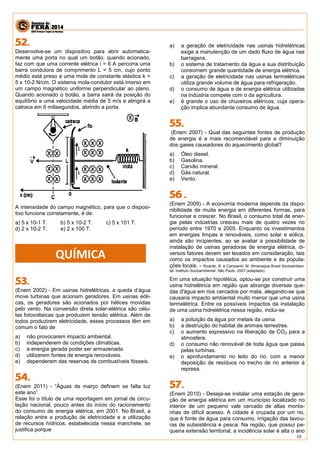 16 
Desenvolve-se um dispositivo para abrir automatica- mente uma porta no qual um botão, quando acionado, faz com que uma corrente elétrica i = 6 A percorra uma barra condutora de comprimento L = 5 cm, cujo ponto médio está preso a uma mola de constante elástica k = 5 x 10-2 N/cm. O sistema mola-condutor está imerso em um campo magnético uniforme perpendicular ao plano. Quando acionado o botão, a barra sairá da posição do equilíbrio a uma velocidade média de 5 m/s e atingirá a catraca em 6 milisegundos, abrindo a porta. 
A intensidade do campo magnético, para que o disposi- tivo funcione corretamente, é de: 
a) 5 x 10-1 T. b) 5 x 10-2 T. c) 5 x 101 T. 
d) 2 x 10-2 T. e) 2 x 100 T. 
(Enem 2002) - Em usinas hidrelétricas, a queda d’água move turbinas que acionam geradores. Em usinas eóli- cas, os geradores são acionados por hélices movidas pelo vento. Na conversão direta solar-elétrica são célu- las fotovoltaicas que produzem tensão elétrica. Além de todos produzirem eletricidade, esses processos têm em comum o fato de 
a) não provocarem impacto ambiental. 
b) independerem de condições climáticas. 
c) a energia gerada poder ser armazenada. 
d) utilizarem fontes de energia renováveis. 
e) dependerem das reservas de combustíveis fósseis. 
(Enem 2011) - “Águas de março definem se falta luz este ano”. 
Esse foi o título de uma reportagem em jornal de circu- lação nacional, pouco antes do início do racionamento do consumo de energia elétrica, em 2001. No Brasil, a relação entre a produção de eletricidade e a utilização de recursos hídricos, estabelecida nessa manchete, se justifica porque 
a) a geração de eletricidade nas usinas hidrelétricas exige a manutenção de um dado fluxo de água nas barragens. 
b) o sistema de tratamento da água e sua distribuição consomem grande quantidade de energia elétrica. 
c) a geração de eletricidade nas usinas termelétricas utiliza grande volume de água para refrigeração. 
d) o consumo de água e de energia elétrica utilizadas na indústria compete com o da agricultura. 
e) é grande o uso de chuveiros elétricos, cuja opera- ção implica abundante consumo de água. 
(Enem 2007) - Qual das seguintes fontes de produção de energia é a mais recomendável para a diminuição dos gases causadores do aquecimento global? 
a) Óleo diesel. 
b) Gasolina. 
c) Carvão mineral. 
d) Gás natural. 
e) Vento. 
(Enem 2009) - A economia moderna depende da dispo- nibilidade de muita energia em diferentes formas, para funcionar e crescer. No Brasil, o consumo total de ener- gia pelas indústrias cresceu mais de quatro vezes no período entre 1970 e 2005. Enquanto os investimentos em energias limpas e renováveis, como solar e eólica, ainda são incipientes, ao se avaliar a possibilidade de instalação de usinas geradoras de energia elétrica, di- versos fatores devem ser levados em consideração, tais como os impactos causados ao ambiente e às popula- ções locais. - Ricardo. B. e Campanili, M. Almanaque Brasil Socioambien- tal. Instituto Socioambiental. São Paulo, 2007 (adaptado) 
Em uma situação hipotética, optou-se por construir uma usina hidrelétrica em região que abrange diversas que- das d'água em rios cercados por mata, alegando-se que causaria impacto ambiental muito menor que uma usina termelétrica. Entre os possíveis impactos da instalação de uma usina hidrelétrica nessa região, inclui-se 
a) a poluição da água por metais da usina. 
b) a destruição do habitat de animais terrestres. 
c) o aumento expressivo na liberação de CO2 para a atmosfera. 
d) o consumo não renovável de toda água que passa pelas turbinas. 
e) o aprofundamento no leito do rio, com a menor deposição de resíduos no trecho de rio anterior à represa. 
(Enem 2010) - Deseja-se instalar uma estação de gera- ção de energia elétrica em um município localizado no interior de um pequeno vale cercado de altas monta- nhas de difícil acesso. A cidade é cruzada por um rio, que é fonte de água para consumo, irrigação das lavou- ras de subsistência e pesca. Na região, que possui pe- quena extensão territorial, a incidência solar é alta o ano 
QUÍMICA  