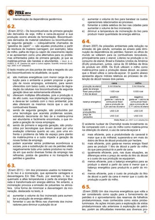 18 
e) Intensificação da dependência geotérmica. 
(Enem 2012) - Os biocombustíveis de primeira geração são derivados da soja, milho e cana-de-açúcar e sua produção ocorre através da fermentação. Biocombustí- veis derivados de material celulósico ou bicombustíveis de segunda geração — coloquialmente chamados de “gasolina de capim” — são aqueles produzidos a partir de resíduos de madeira (serragem, por exemplo), talos de milho, palha de trigo ou capim de crescimento rápido e se apresentam como uma alternativa para os proble- mas enfrentados pelos de primeira geração, já que as matérias-primas são baratas e abundantes. - DALE, B. E.; HUBER, G. W. Gasolina de capim e outros vegetais. Scientific American Brasil. Ago. 2009, no 87 (adaptado). 
O texto mostra um dos pontos de vista a respeito do uso dos biocombustíveis na atualidade, os quais 
a) são matrizes energéticas com menor carga de po- luição para o ambiente e podem propiciar a gera- ção de novos empregos, entretanto, para serem oferecidos com baixo custo, a tecnologia da degra- dação da celulose nos biocombustíveis de segunda geração deve ser extremamente eficiente. 
b) oferecem múltiplas dificuldades, pois a produção é de alto custo, sua implantação não gera empregos, e deve-se ter cuidado com o risco ambiental, pois eles oferecem os mesmos riscos que o uso de combustíveis fósseis. 
c) sendo de segunda geração, são produzidos por uma tecnologia que acarreta problemas sociais, sobretudo decorrente do fato de a matéria-prima ser abundante e facilmente encontrada, o que im- pede a geração de novos empregos. 
d) sendo de primeira e segunda geração, são produ- zidos por tecnologias que devem passar por uma avaliação criteriosa quanto ao uso, pois uma en- frenta o problema da falta de espaço para plantio da matéria-prima e a outra impede a geração de novas fontes de emprego. 
e) podem acarretar sérios problemas econômicos e sociais, pois a substituição do uso de petróleo afeta negativamente toda uma cadeia produtiva na medi- da em que exclui diversas fontes de emprego nas refinarias, postos de gasolina e no transporte de petróleo e gasolina. 
(Enem 2011) - Um dos processos usados no tratamen- to do lixo é a incineração, que apresenta vantagens e desvantagens. Em São Paulo, por exemplo, o lixo é queimado a altas temperaturas e parte da energia libe- rada é transformada em energia elétrica. No entanto, a incineração provoca a emissão de poluentes na atmos- fera. Uma forma de minimizar a desvantagem da inci- neração, destacada no texto, é 
a) aumentar o volume do lixo incinerado para aumen- tar a produção de energia elétrica. 
b) fomentar o uso de filtros nas chaminés dos incine- radores para diminuir a poluição do ar 
c) aumentar o volume do lixo para baratear os custos operacionais relacionados ao processo. 
d) fomentar a coleta seletiva de lixo nas cidades para aumentar o volume de lixo incinerado. 
e) diminuir a temperatura de incineração do lixo para produzir maior quantidade de energia elétrica. 
(Enem 2007) As pressões ambientais pela redução na emissão de gás estufa, somadas ao anseio pela dimi- nuição da dependência do petróleo, fizeram os olhos do mundo se voltarem para os combustíveis renováveis, principalmente para o etanol. Líderes na produção e no consumo de etanol, Brasil e Estados Unidos da América (EUA) produziram, juntos, cerca de 35 bilhões de litros do produto em 2006. Os EUA utilizam o milho como matéria-prima para a produção desse álcool, ao passo que o Brasil utiliza a cana-de-açúcar. O quadro abaixo apresenta alguns índices relativos ao processo de ob- tenção de álcool nesses dois países. 
O acidente nuclear de Chernobyl revela brutalmente os Se comparado com o uso do milho como matéria-prima na obtenção do etanol, o uso da cana-de-açúcar é 
a) mais eficiente, pois a produtividade do canavial é maior que a do milharal, superando-a em mais do dobro de litros de álcool produzido por hectare. 
b) mais eficiente, pois gasta-se menos energia fóssil para se produzir 1 litro de álcool a partir do milho do que para produzi-lo a partir da cana. 
c) igualmente eficiente, pois, nas duas situações, as diferenças entre o preço de venda do litro do álcool e o custo de sua produção se equiparam. 
d) menos eficiente, pois o balanço energético para se produzir o etanol a partir da cana é menor que o balanço energético para produzi-lo a partir do mi- lho. 
e) menos eficiente, pois o custo de produção do litro de álcool a partir da cana é menor que o custo de produção a partir do milho. 
(Enem 2008) Um dos insumos energéticos que volta a ser considerado como opção para o fornecimento de petróleo é o aproveitamento das reservas de folhelhos pirobetuminosos, mais conhecidos como xistos pirobe- tuminosos. As ações iniciais para a exploração de xistos pirobetuminosos são anteriores à exploração de petró- leo, porém as dificuldades inerentes aos diversos pro-  