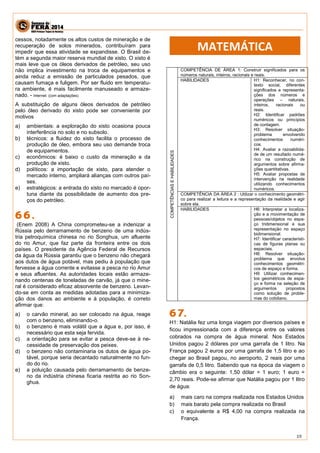 19 
cessos, notadamente os altos custos de mineração e de recuperação de solos minerados, contribuíram para impedir que essa atividade se expandisse. O Brasil de- tém a segunda maior reserva mundial de xisto. O xisto é mais leve que os óleos derivados de petróleo, seu uso não implica investimento na troca de equipamentos e ainda reduz a emissão de particulados pesados, que causam fumaça e fuligem. Por ser fluido em temperatu- ra ambiente, é mais facilmente manuseado e armaze- nado. - Internet: (com adaptações). 
A substituição de alguns óleos derivados de petróleo pelo óleo derivado do xisto pode ser conveniente por motivos 
a) ambientais: a exploração do xisto ocasiona pouca interferência no solo e no subsolo. b) técnicos: a fluidez do xisto facilita o processo de produção de óleo, embora seu uso demande troca de equipamentos. c) econômicos: é baixo o custo da mineração e da produção de xisto. d) políticos: a importação de xisto, para atender o mercado interno, ampliará alianças com outros paí- ses. e) estratégicos: a entrada do xisto no mercado é opor- tuna diante da possibilidade de aumento dos pre- ços do petróleo. 
(Enem 2008) A China comprometeu-se a indenizar a Rússia pelo derramamento de benzeno de uma indús- tria petroquímica chinesa no rio Songhua, um afluente do rio Amur, que faz parte da fronteira entre os dois países. O presidente da Agência Federal de Recursos da água da Rússia garantiu que o benzeno não chegará aos dutos de água potável, mas pediu à população que fervesse a água corrente e evitasse a pesca no rio Amur e seus afluentes. As autoridades locais estão armaze- nando centenas de toneladas de carvão, já que o mine- ral é considerado eficaz absorvente de benzeno. Levan- do-se em conta as medidas adotadas para a minimiza- ção dos danos ao ambiente e à população, é correto afirmar que: 
a) o carvão mineral, ao ser colocado na água, reage com o benzeno, eliminando-o. 
b) o benzeno é mais volátil que a água e, por isso, é necessário que esta seja fervida. 
c) a orientação para se evitar a pesca deve-se à ne- cessidade de preservação dos peixes. 
d) o benzeno não contaminaria os dutos de água po- tável, porque seria decantado naturalmente no fun- do do rio. 
e) a poluição causada pelo derramamento de benze- no da indústria chinesa ficaria restrita ao rio Son- ghua. 
COMPETÊNCIAS E HABILIDADES 
COMPETÊNCIA DE ÁREA 1: Construir significados para os números naturais, inteiros, racionais e reais. 
HABILIDADES 
H1: Reconhecer, no con- texto social, diferentes significados e representa- ções dos números e operações – naturais, inteiros, racionais ou reais. 
H2: Identificar padrões numéricos ou princípios de contagem. 
H3: Resolver situação- problema envolvendo conhecimentos numéri- cos. 
H4: Avaliar a razoabilida- de de um resultado numé- rico na construção de argumentos sobre afirma- ções quantitativas. 
H5: Avaliar propostas de intervenção na realidade utilizando conhecimentos numéricos. 
COMPETÊNCIA DA ÁREA 2 : Utilizar o conhecimento geométri- co para realizar a leitura e a representação da realidade e agir sobre ela. 
HABILIDADES 
H6: Interpretar a localiza- ção e a movimentação de pessoas/objetos no espa- ço tridimensional e sua representação no espaço bidimensional. 
H7: Identificar característi- cas de figuras planas ou espaciais. 
H8: Resolver situação- problema que envolva conhecimentos geométri- cos de espaço e forma. 
H9: Utilizar conhecimen- tos geométricos de espa- ço e forma na seleção de argumentos propostos como solução de proble- mas do cotidiano. 
H1: Natália fez uma longa viagem por diversos países e ficou impressionada com a diferença entre os valores cobrados na compra de água mineral. Nos Estados Unidos pagou 2 dólares por uma garrafa de 1 litro. Na França pagou 2 euros por uma garrafa de 1,5 litro e ao chegar ao Brasil pagou, no aeroporto, 2 reais por uma garrafa de 0,5 litro. Sabendo que na época da viagem o câmbio era o seguinte: 1,50 dólar = 1 euro; 1 euro = 2,70 reais. Pode-se afirmar que Natália pagou por 1 litro de água: 
a) mais caro na compra realizada nos Estados Unidos 
b) mais barato pela compra realizada no Brasil 
c) o equivalente a R$ 4,00 na compra realizada na França. 
MATEMÁTICA  