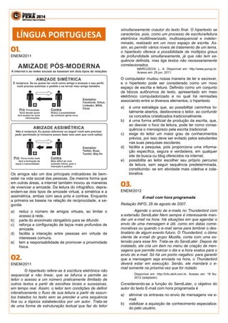 ENEM/2011 
Os amigos são um dos principais indicadores de bem- estar na vida social das pessoas. Da mesma forma que em outras áreas, a internet também inovou as maneiras de vivenciar a amizade. Da leitura do infográfico, depre- endem-se dois tipos de amizade virtual, a simétrica e a assimétrica, ambas com seus prós e contras. Enquanto a primeira se baseia na relação de reciprocidade, a se- gunda 
a) reduz o número de amigos virtuais, ao limitar o acesso à rede. 
b) parte do anonimato obrigatório para se difundir. 
c) reforça a configuração de laços mais profundos de amizade. 
d) facilita a interação entre pessoas em virtude de interesses comuns. 
e) tem a responsabilidade de promover a proximidade física. 
ENEM/2011 
O hipertexto refere-se à escritura eletrônica não sequencial e não linear, que se bifurca e permite ao leitor o acesso a um número praticamente ilimitado de outros textos a partir de escolhas locais e sucessivas, em tempo real. Assim, o leitor tem condições de definir interativamente o fluxo de sua leitura a partir de assun- tos tratados no texto sem se prender a uma sequência fixa ou a tópicos estabelecidos por um autor. Trata-se de uma forma de estruturação textual que faz do leitor simultaneamente coautor do texto final. O hipertexto se caracteriza, pois, como um processo de escritura/leitura eletrônica multilinearizado, multissequencial e indeter- minado, realizado em um novo espaço de escrita. As- sim, ao permitir vários níveis de tratamento de um tema, o hipertexto oferece a possibilidade de múltiplos graus de profundidade simultaneamente, já que não tem se- quência definida, mas liga textos não necessariamente correlacionados. 
MARCUSCHI, L. A. Disponível em: http://www.pucsp.br. Acesso em: 29 jun. 2011. 
O computador mudou nossa maneira de ler e escrever, e o hipertexto pode ser considerado como um novo espaço de escrita e leitura. Definido como um conjunto de blocos autônomos de texto, apresentado em meio eletrônico computadorizado e no qual há remissões associando entre si diversos elementos, o hipertexto 
a) é uma estratégia que, ao possibilitar caminhos to- talmente abertos, desfavorece o leitor, ao confundir os conceitos cristalizados tradicionalmente. 
b) é uma forma artificial de produção da escrita, que, ao desviar o foco da leitura, pode ter como conse- quência o menosprezo pela escrita tradicional. 
c) exige do leitor um maior grau de conhecimentos prévios, por isso deve ser evitado pelos estudantes nas suas pesquisas escolares. 
d) facilita a pesquisa, pois proporciona uma informa- ção específica, segura e verdadeira, em qualquer site de busca ou blog oferecidos na internet. 
e) possibilita ao leitor escolher seu próprio percurso de leitura, sem seguir sequência predeterminada, constituindo- se em atividade mais coletiva e cola- borativa. 
ENEM/2012 
E-mail com hora programada 
Redação INFO, 28 de agosto de 2007. 
Agende o envio de e-mails no Thunderbird com a extensão SendLater Nem sempre é interessante man- dar um e-mail na hora. Há situações em que agendar o envio de uma mensagem é útil, como em datas come- morativas ou quando o e-mail serve para lembrar o des- tinatário de algum evento futuro. O Thunderbird, o ótimo cliente de e-mail do grupo Mozilla, conta com uma ex- tensão para esse fim. Trata-se do SendLater. Depois de instalado, ele cria um item no menu de criação de men- sagens que permite marcar o dia e a hora exatos para o envio do e-mail. Só há um ponto negativo: para garantir que a mensagem seja enviada na hora, o Thunderbird deverá estar em execução. Senão, ele mandará o e- mail somente na próxima vez que for rodado. 
Disponível em: http://info.abril.com.br. Acesso em: 18 fev. 2012 (adaptado). 
Considerando-se a função do SendLater, o objetivo do autor do texto E-mail com hora programada é 
a) eliminar os entraves no envio de mensagens via e- mail. 
b) viabilizar a aquisição de conhecimento especializa- do pelo usuário. 
LÍNGUA PORTUGUESA  