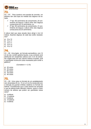 21 
C2 – H7 : Para construir uma escada de concreto, um pedreiro tem dois tipos de medida dos degraus da es- cada: 
 1º tipo: 80 centímetros de comprimento, 24 cen- tímetros de largura e altura entre dois degraus consecutivos de 16 centímetros, ou, 
 2º tipo: 80 centímetros de comprimento, 31 cen- tímetros de largura e altura entre dois degraus consecutivos de 20 centímetros. 
A altura total que essa escada deve atingir é de 2,4 metros. Quantos degraus de cada tipo serão necessá- rios? 
a) 14 e 12 
b) 15 e 11 
c) 14 e 11 
d) 15 e 13 
e) 16 e 12 
C2 – H8 : Uma tigela em formato semiesférico, com 10 cm de raio, contém gelatina líquida, e seu conteúdo será distribuído em recipientes cúbicos com 3 cm de aresta. Se a tigela está com seu volume máximo ocupado, qual a quantidade mínima de cubos necessária para conter a gelatina? 
(Considere π = 3,15) 
a) 20 cubos 
b) 45 cubos 
c) 60 cubos 
d) 78 cubos 
e) 90 cubos 
C2 – H9 : Uma caixa no formato de um paralelepípedo com dimensões 20 cm, 15 cm e 6 cm foi construída com a intenção de guardar enfeites natalinos no formato de esferas. Considerando que a caixa deverá ser tampada e que as esferas terão diâmetro máximo, qual é o maior número de esferas que podem ser guardadas nessa caixa? 
a) 4 esferas 
b) 12 esferas 
c) 6 esferas 
d) 10 esferas 
e) 5 esferas 
