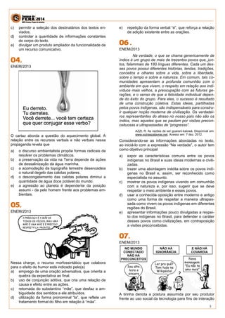 3 
c) permitir a seleção dos destinatários dos textos en- viados. 
d) controlar a quantidade de informações constantes do corpo do texto. 
e) divulgar um produto ampliador da funcionalidade de um recurso comunicativo. 
ENEM/2013 
O cartaz aborda a questão do aquecimento global. A relação entre os recursos verbais e não verbais nessa propaganda revela que 
a) o discurso ambientalista propõe formas radicais de resolver os problemas climáticos. 
b) a preservação da vida na Terra depende de ações de dessalinização da água marinha. 
c) a acomodação da topografia terrestre desencadeia o natural degelo das calotas polares. 
d) o descongelamento das calotas polares diminui a quantidade de água doce potável do mundo. 
e) a agressão ao planeta é dependente da posição assumi - da pelo homem frente aos problemas am- bientais. 
ENEM/2013 
Nessa charge, o recurso morfossintático que colabora para o efeito de humor está indicado pelo(a) 
a) emprego de uma oração adversativa, que orienta a quebra da expectativa ao final. 
b) uso de conjunção aditiva, que cria uma relação de causa e efeito entre as ações. 
c) retomada do substantivo “mãe”, que desfaz a am- biguidade dos sentidos a ele atribuídos. 
d) utilização da forma pronominal “la”, que reflete um tratamento formal do filho em relação à “mãe”. 
e) repetição da forma verbal “é”, que reforça a relação de adição existente entre as orações. 
ENEM/2013 
Na verdade, o que se chama genericamente de índios é um grupo de mais de trezentos povos que, jun- tos, falammais de 180 línguas diferentes. Cada um des- ses povos possui diferentes histórias, lendas, tradições, conceitos e olhares sobre a vida, sobre a liberdade, sobre o tempo e sobre a natureza. Em comum, tais co- munidades apresentam a profunda comunhão com o ambiente em que vivem, o respeito em relação aos indi- víduos mais velhos, a preocupação com as futuras ge- rações, e o senso de que a felicidade individual depen- de do êxito do grupo. Para eles, o sucesso é resultado de uma construção coletiva. Estas ideias, partilhadas pelos povos indígenas, são indispensáveis para constru- ir qualquer noção moderna de civilização. Os verdadei- ros representantes do atraso no nosso país não são os índios, mas aqueles que se pautam por visões precon- ceituosas e ultrapassadas de “progresso”. 
AZZI, R. As razões de ser guarani-kaiowá. Disponível em: www.outraspalavras.net. Acesso em: 7 dez. 2012. 
Considerando-se as informações abordadas no texto, ao iniciá-lo com a expressão “Na verdade”, o autor tem como objetivo principal 
a) expor as características comuns entre os povos indígenas no Brasil e suas ideias modernas e civili- zadas. 
b) trazer uma abordagem inédita sobre os povos indí- genas no Brasil e, assim, ser reconhecido como especialista no assunto. 
c) mostrar os povos indígenas vivendo em comunhão com a natureza e, por isso, sugerir que se deve respeitar o meio ambiente e esses povos. 
d) usar a conhecida oposição entre moderno e antigo como uma forma de respeitar a maneira ultrapas- sada como vivem os povos indígenas em diferentes regiões do Brasil. 
e) apresentar informações pouco divulgadas a respei- to dos indígenas no Brasil, para defender o caráter desses povos como civilizações, em contraposição a visões preconcebidas. 
ENEM/2013 
A tirinha denota a postura assumida por seu produtor frente ao uso social da tecnologia para fins de interação  