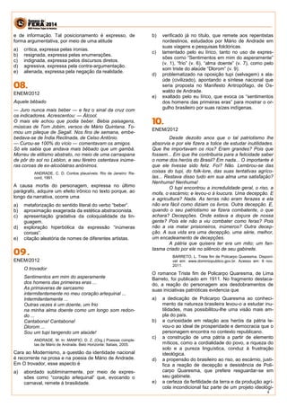 4 
e de informação. Tal posicionamento é expresso, de forma argumentativa, por meio de uma atitude 
a) crítica, expressa pelas ironias. 
b) resignada, expressa pelas enumerações. 
c) indignada, expressa pelos discursos diretos. 
d) agressiva, expressa pela contra-argumentação. 
e) alienada, expressa pela negação da realidade. 
ENEM/2012 
Aquele bêbado 
— Juro nunca mais beber — e fez o sinal da cruz com os indicadores. Acrescentou: — Álcool. 
O mais ele achou que podia beber. Bebia paisagens, músicas de Tom Jobim, versos de Mário Quintana. To- mou um pileque de Segall. Nos fins de semana, embe- bedava-se de Índia Reclinada, de Celso Antônio. 
— Curou-se 100% do vício — comentavam os amigos. 
Só ele sabia que andava mais bêbado que um gambá. Morreu de etilismo abstrato, no meio de uma carraspana de pôr do sol no Leblon, e seu féretro ostentava inúme- ras coroas de ex-alcoólatras anônimos. 
ANDRADE, C. D. Contos plausíveis. Rio de Janeiro: Re- cord, 1991. 
A causa mortis do personagem, expressa no último parágrafo, adquire um efeito irônico no texto porque, ao longo da narrativa, ocorre uma 
a) metaforização do sentido literal do verbo “beber”. 
b) aproximação exagerada da estética abstracionista. 
c) apresentação gradativa da coloquialidade da lin- guagem. 
d) exploração hiperbólica da expressão “inúmeras coroas”. 
e) citação aleatória de nomes de diferentes artistas. 
ENEM/2012 
O trovador 
Sentimentos em mim do asperamente 
dos homens das primeiras eras ... 
As primaveras de sarcasmo 
intermitentemente no meu coração arlequinal ... 
Intermitentemente ... 
Outras vezes é um doente, um frio 
na minha alma doente como um longo som redon- do ... 
Cantabona! Cantabona! 
Dlorom ... 
Sou um tupi tangendo um alaúde! 
ANDRADE, M. In: MANFIO, D. Z. (Org.) Poesias comple- tas de Mário de Andrade. Belo Horizonte: Itatiais, 2005. 
Cara ao Modernismo, a questão da identidade nacional é recorrente na prosa e na poesia de Mário de Andrade. Em O trovador, esse aspecto é 
a) abordado subliminarmente, por meio de expres- sões como “coração arlequinal” que, evocando o carnaval, remete à brasilidade. 
b) verificado já no título, que remete aos repentistas nordestinos, estudados por Mário de Andrade em suas viagens e pesquisas folclóricas. 
c) lamentado pelo eu lírico, tanto no uso de expres- sões como “Sentimentos em mim do asperamente” (v. 1), “frio” (v. 6), “alma doente” (v. 7), como pelo som triste do alaúde “Dlorom” (v. 9). 
d) problematizado na oposição tupi (selvagem) x ala- úde (civilizado), apontando a síntese nacional que seria proposta no Manifesto Antropófago, de Os- waldo de Andrade. 
e) exaltado pelo eu lírico, que evoca os “sentimentos dos homens das primeiras eras” para mostrar o or- gulho brasileiro por suas raízes indígenas. 
ENEM/2012 
Desde dezoito anos que o tal patriotismo lhe absorvia e por ele fizera a tolice de estudar inutilidades. Que lhe importavam os rios? Eram grandes? Pois que fossem... Em que lhe contribuiria para a felicidade saber o nome dos heróis do Brasil? Em nada... O importante é que ele tivesse sido feliz. Foi? Não. Lembrou-se das coisas do tupi, do folk-lore, das suas tentativas agríco- las... Restava disso tudo em sua alma uma satisfação? Nenhuma! Nenhuma! 
O tupi encontrou a incredulidade geral, o riso, a mofa, o escárnio; e levou-o à loucura. Uma decepção. E a agricultura? Nada. As terras não eram ferazes e ela não era fácil como diziam os livros. Outra decepção. E, quando o seu patriotismo se fizera combatente, o que achara? Decepções. Onde estava a doçura de nossa gente? Pois ele não a viu combater como feras? Pois não a via matar prisioneiros, inúmeros? Outra decep- ção. A sua vida era uma decepção, uma série, melhor, um encadeamento de decepções. 
A pátria que quisera ter era um mito; um fan- tasma criado por ele no silêncio de seu gabinete. 
BARRETO, L. Triste fim de Policarpo Quaresma. Disponí- vel em: www.dominiopublico.gov.br. Acesso em: 8 nov. 2011. 
O romance Triste fim de Policarpo Quaresma, de Lima Barreto, foi publicado em 1911. No fragmento destaca- do, a reação do personagem aos desdobramentos de suas iniciativas patrióticas evidencia que 
a) a dedicação de Policarpo Quaresma ao conheci- mento da natureza brasileira levou-o a estudar inu- tilidades, mas possibilitou-lhe uma visão mais am- pla do país. 
b) a curiosidade em relação aos heróis da pátria le- vou-o ao ideal de prosperidade e democracia que o personagem encontra no contexto republicano. 
c) a construção de uma pátria a partir de elemento míticos, como a cordialidade do povo, a riqueza do solo e a pureza linguística, conduz à frustração ideológica. 
d) a propensão do brasileiro ao riso, ao escárnio, justi- fica a reação de decepção e desistência de Poli- carpo Quaresma, que prefere resguardar-se em seu gabinete. 
e) a certeza da fertilidade da terra e da produção agrí- cola incondicional faz parte de um projeto ideológi-  