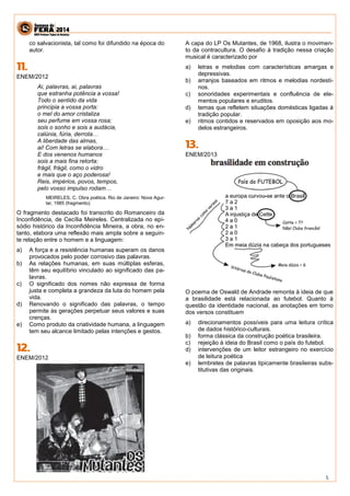 5 
co salvacionista, tal como foi difundido na época do autor. 
ENEM/2012 
Ai, palavras, ai, palavras 
que estranha potência a vossa! 
Todo o sentido da vida 
principia a vossa porta: 
o mel do amor cristaliza 
seu perfume em vossa rosa; 
sois o sonho e sois a audácia, 
calúnia, fúria, derrota… 
A liberdade das almas, 
ai! Com letras se elabora… 
E dos venenos humanos 
sois a mais fina retorta: 
frágil, frágil, como o vidro 
e mais que o aço poderosa! 
Reis, impérios, povos, tempos, 
pelo vosso impulso rodam… 
MEIRELES, C. Obra poética. Rio de Janeiro: Nova Agui- lar, 1985 (fragmento). 
O fragmento destacado foi transcrito do Romanceiro da Inconfidência, de Cecília Meireles. Centralizada no epi- sódio histórico da Inconfidência Mineira, a obra, no en- tanto, elabora uma reflexão mais ampla sobre a seguin- te relação entre o homem e a linguagem: 
a) A força e a resistência humanas superam os danos provocados pelo poder corrosivo das palavras. 
b) As relações humanas, em suas múltiplas esferas, têm seu equilíbrio vinculado ao significado das pa- lavras. 
c) O significado dos nomes não expressa de forma justa e completa a grandeza da luta do homem pela vida. 
d) Renovando o significado das palavras, o tempo permite às gerações perpetuar seus valores e suas crenças. 
e) Como produto da criatividade humana, a linguagem tem seu alcance limitado pelas intenções e gestos. 
ENEM/2012 
A capa do LP Os Mutantes, de 1968, ilustra o movimen- to da contracultura. O desafio à tradição nessa criação musical é caracterizado por 
a) letras e melodias com características amargas e depressivas. 
b) arranjos baseados em ritmos e melodias nordesti- nos. 
c) sonoridades experimentais e confluência de ele- mentos populares e eruditos. 
d) temas que refletem situações domésticas ligadas à tradição popular. 
e) ritmos contidos e reservados em oposição aos mo- delos estrangeiros. 
ENEM/2013 
O poema de Oswald de Andrade remonta à ideia de que a brasilidade está relacionada ao futebol. Quanto à questão da identidade nacional, as anotações em torno dos versos constituem 
a) direcionamentos possíveis para uma leitura crítica de dados histórico-culturais. 
b) forma clássica da construção poética brasileira. 
c) rejeição à ideia do Brasil como o país do futebol. 
d) intervenções de um leitor estrangeiro no exercício de leitura poética 
e) lembretes de palavras tipicamente brasileiras subs- titutivas das originais. 
 