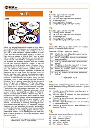 6 
Text 1 
Have you always dreamed of traveling to cool places, meeting lots of different people, and maybe picking up a language or two? No matter what country you live in, you can fly over the world's highest waterfalls in Vene- zuela, learn world trade in Japan, study art in France, or take dancing lessons in Ghana. How? Join a study abroad program, where high school and university stu- dents live with a host family in a foreign country. Semes- ter, summer, and year-long programs allow you to attend school, take intensive language courses, or perform community service in another country. Besides the ex- citement of travel, one reason to study abroad is that you will experience new customs, holidays, foods, art, music, and politics firsthand. “Obviously, I learned the language and am now fluent, but perhaps more im- portant was how much I learned about cultures, people, and myself. I learned this from the viewpoint of an active member of the community and my host family, not from the tourist's point of view,” says Andrew, who studied in Poitiers, France. Another reason for studying abroad is that you'll gain self-confidence. You’ll have the oppor- tunity to learn how to better stand up for yourself and your beliefs and to express yourself in another language. “What could make you more confident than that?” says Christina, who studied in Caracas, Venezuela. Living away from home can also help you adjust in the transi- tion to university and adulthood. Matthew says he re- turned from studying in Australia with confidence, social ability, and a genuine interest in international affairs that made a difference. “After having gone abroad in high school, I found the transition to university to be a breeze.” And speaking of university, improving your lan- guage skills might help you get into prestigious universi- ties and even find future jobs. Universities and employ- ers know that studying abroad provides leadership skills in a world that is increasingly globally interconnected. Most of all, it's fun! You're not likely to suffer from gen- eral monotony while you're studying in a different learn- ing environment. 
Available at: http://<www.kidshealth.org/teen/school_jobs/school/abroad.html>Access on August 15, 2008. [Adapted] 
Select the appropriate title for text 1. 
a) Traveling around the world 
b) The most famous study abroad programs 
c) Why study abroad? 
d) Learning a foreign language 
e) Living and studying in a foreign country 
Select the appropriate title for text 1. 
a) Traveling around the world 
b) The most famous study abroad programs 
c) Why study abroad? 
d) Learning a foreign language 
e) Living and studying in a foreign country 
Which of the following questions can be answered ac- cording to the information in text 1? 
Select the CORRECT option with the sum. 
01 
What is the most difficult thing about learning a foreign language? 
02 
Which country offers the best opportunities for foreign students? 
04 
How did Matthew feel when he left to study abroad? 
08 
What kind of student is most likely to be suc- cessful when studying abroad? 
16 
Where do students prefer to spend their summer vacations? 
32 
Why is it important to be honest about one’s feelings? 
a) 44b) 5 c) 15d) 3e) 48 
Choose the corresponding passive voice of the sen- tence: Alexander Fleming discovered Penicillin, a type of antibiotic. 
a) Penicillin, a type of antibiotic, were discovered by Alexander Fleming. 
b) Penicillin, a type of antibiotic, has were discovered by Alexander Fleming 
c) Penicillin, a type of antibiotic, was discovering by Alexander Fleming. 
d) Penicillin, a type of antibiotic, was been discovering by Alexander Fleming. 
e) Penicillin, a type of antibiotic, was discovered by Alexander Fleming. 
Choose the correct group of words in the plural: 
a) mice – oxen – phenomena 
b) teeth – womans – geese 
c) children – thieves – wifes 
d) lice – calves – wolfeis 
e) lifes – churchs – boxes 
INGLÊS  