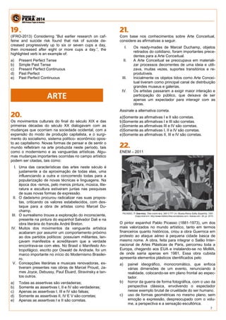 7 
(IFRO-2013) Considering “But earlier research on caf- feine and suicide risk found that risk of suicide de- creased progressively up to six or seven cups a day, then increased after eight or more cups a day.”, the highlighted verb is an example of: 
a) Present Perfect Tense 
b) Simple Past Tense 
c) Present Perfect Continuous 
d) Past Perfect 
e) Past Perfect Continuous 
Os movimentos culturais do final do século XIX e das primeiras décadas do século XX dialogavam com as mudanças que ocorriam na sociedade ocidental, com a expansão do modo de produção capitalista, e o surgi- mento do socialismo, sistema político- econômico opos- to ao capitalismo. Novas formas de pensar e de sentir o mundo refletiram na arte produzida neste período, tais como o modernismo e as vanguardas artísticas. Algu- mas mudanças importantes ocorridas no campo artístico podem ser citadas, tais como: 
I. Uma das características das artes neste século é justamente a da aproximação de todas elas, uma influenciando a outra e concorrendo todas para a popularização de novas técnicas e linguagens. Na época dos -ismos, pelo menos pintura, música, lite- ratura e escultura estiveram juntas nas pesquisas de suas novas formas de expressão. 
II. O dadaísmo procurou radicalizar nas suas propos- tas, criticando os valores estabelecidos, com des- taque para a obra de artistas como Marcel Du- champ. 
III. O surrealismo trouxe a exploração do inconsciente, presente na pintura do espanhol Salvador Dali e na obra literária do francês André Breton. 
IV. Muitos dos movimentos da vanguarda artística acabaram por assumir um comportamento próximo ao dos partidos políticos: possuíam militantes, lan- çavam manifestos e acreditavam que a verdade encontrava-se com eles. No Brasil o Manifesto An- tropofágico, escrito por Oswald de Andrade, foi um marco importante no início do Modernismo Brasilei- ro. 
V. Concepções literárias e musicais renovadoras, es- tiveram presentes nas obras de Marcel Proust, Ja- mes Joyce, Debussy, Paul Éluard, Stravinsky e tan- tos outros. 
a) Todas as assertivas são verdadeiras; 
b) Somente as assertivas I, II e IV são verdadeiras; 
c) Apenas as assertivas I, III e IV são falsas; 
d) Somente as assertivas II, IV E V são corretas; 
e) Apenas as assertivas I e II são corretas. 
Com base nos conhecimentos sobre Arte Conceitual, considere as afirmativas a seguir. 
I. Os ready-mades de Marcel Duchamp, objetos retirados do cotidiano, foram importantes prece- dentes para a Arte Conceitual. 
II. A Arte Conceitual se preocupava em materiali- zar processos decorrentes de uma ideia e utili- zava, muitas vezes, suportes transitórios e re- produtíveis. 
III. Inicialmente os objetos tidos como Arte Concei- tual tiveram como principal canal de distribuição grandes museus e galerias. 
IV. Os artistas passaram a exigir maior interação e participação do público, que deixava de ser apenas um expectador para interagir com as obras. 
Assinale a alternativa correta. 
a)Somente as afirmativas I e II são corretas. 
b)Somente as afirmativas I e III são corretas. 
c)Somente as afirmativas III e IV são corretas. 
d)Somente as afirmativas I, II e IV são corretas. 
e)Somente as afirmativas II, III e IV são corretas. 
ENEM – 2011 
O pintor espanhol Pablo Picasso (1881-1973), um dos mais valorizados no mundo artístico, tanto em termos financeiros quanto históricos, criou a obra Guernica em protesto ao ataque aéreo à pequena cidade basca de mesmo nome. A obra, feita para integrar o Salão Inter- nacional de Artes Plásticas de Paris, percorreu toda a Europa, chegando aos EUA e instalando-se no MoMA, de onde sairia apenas em 1981, Essa obra cubista apresenta elementos plásticos identificados pelo 
a) painel ideográfico, monocromático, que enfoca várias dimensões de um evento, renunciando à realidade, colocando-se em plano frontal ao espec- tador. 
b) horror da guerra de forma fotográfica, com o uso da perspectiva clássica, envolvendo o espectador nesse exemplo brutal de crueldade do ser humano. 
c) uso de formas geométricas no mesmo plano, sem emoção e expressão, despreocupado com o volu- me, a perspectiva e a sensação escultórica. 
ARTE  