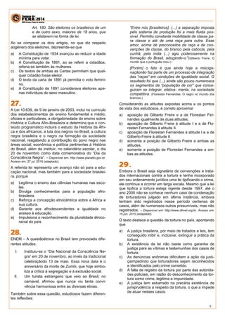 9 
Art. 180. São eleitores os brasileiros de um e de outro sexo, maiores de 18 anos, que se alistarem na forma da lei. 
Ao se comparar os dois artigos, no que diz respeito aogênero dos eleitores, depreende-se que 
a) A Constituição de 1934 avançou ao reduzir a idade mínima para votar. 
b) A Constituição de 1891, ao se referir a cidadãos, referia-se também às mulheres. 
c) Os textos de ambas as Cartas permitiam que qual- quer cidadão fosse eleitor. 
d) O texto da carta de 1891 já permitia o voto femini- no. 
e) A Constituição de 1891 considerava eleitores ape- nas indivíduos do sexo masculino. 
A Lei 10.639, de 9 de janeiro de 2003, inclui no currículo dos estabelecimentos de ensino fundamental e médio, oficiais e particulares, a obrigatoriedade do ensino sobre História e Cultura Afro-Brasileira e determina que o con- teúdo programático incluirá o estudo da História da Áfri- ca e dos africanos, a luta dos negros no Brasil, a cultura negra brasileira e o negro na formação da sociedade nacional, resgatando a contribuição do povo negro nas áreas social, econômica e política pertinentes à História do Brasil, além de instituir, no calendário escolar, o dia 20 de novembro como data comemorativa do “Dia da Consciência Negra”. - Disponível em: http://www.planalto.gov.br. Acesso em: 27 jul. 2010 (adaptado). 
A referida lei representa um avanço não só para a edu- cação nacional, mas também para a sociedade brasilei- ra, porque 
a) Legitima o ensino das ciências humanas nas esco- las. 
b) Divulga conhecimentos para a população afro- brasileira. 
c) Reforça a concepção etnocêntrica sobre a África e sua cultura. 
d) Garante aos afrodescendentes a igualdade no acesso à educação. 
e) Impulsiona o reconhecimento da pluralidade étnico- racial do país. 
ENEM – A questãoétnica no Brasil tem provocado dife- rentes atitudes: 
I. Instituiu-se o “Dia Nacional da Consciência Ne- gra” em 20 de novembro, ao invés da tradicional celebraçãodo 13 de maio. Essa nova data é o aniversário da morte de Zumbi, que hoje simbo- liza a crítica à segregação e à exclusão social. 
II. Um turista estrangeiro que veio ao Brasil, no carnaval, afirmou que nunca viu tanta convi- vência harmoniosa entre as diversas etnias. 
Também sobre essa questão, estudiosos fazem diferen- tes reflexões: 
“Entre nós [brasileiros], (...) a separação imposta pelo sistema de produção foi a mais fluida pos- sível. Permitiu constante mobilidade de classe pa- ra classe e até de uma raça para outra. Esse amor, acima de preconceitos de raça e de con- venções de classe, do branco pela cabocla, pela cunhã, pela índia (...) agiu poderosamente na formação do Brasil, adoçando-o.”(Gilberto Freire. O mundo que o português criou.) 
[Porém] o fato é que ainda hoje a miscige- naçãonão faz parte de um processo de integração das “raças” em condições de igualdade social. O resultado foi que (...) ainda são pouco numerosos os segmentos da “população de cor” que conse- guiram se integrar, efetiva- mente, na sociedade competitiva. (Florestan Fernandes. O negro no mundo dos brancos.) 
Considerando as atitudes expostas acima e os pontos de vista dos estudiosos, é correto aproximar 
a) aposição de Gilberto Freire e a de Florestan Fer- nandes igualmente às duas atitudes. 
b) aposição de Gilberto Freire à atitude I e a de Flo- restan Fernandes à atitude II. 
c) aposição de Florestan Fernandes à atitude I e a de Gilberto Freire à atitude II. 
d) somente a posição de Gilberto Freire a ambas as atitudes. 
e) somente a posição de Florestan Fernandes a am- bas as atitudes. 
Embora o Brasil seja signatário de convenções e trata- dos internacionais contra a tortura e tenha incorporado em seu ordenamento jurídico uma lei tipificando o crime, ele continua a ocorrer em larga escala. Mesmo que a lei que tipifica a tortura esteja vigente desde 1997, até o ano 2000 não se conhece nenhum caso de condenação de torturadores julgado em última instância, embora tenham sido registrados nesse período centenas de casos, além de numerosos outros presumíveis, mas não registrados. - Disponível em: http://www.dhnet.org.br. Acesso em: 16 jun. 2010 (adaptado). 
O texto destaca a questão da tortura no país, apontando que 
a) A justiça brasileira, por meio de tratados e leis, tem conseguido inibir e, inclusive, extinguir a prática da tortura. 
b) A existência da lei não basta como garantia de justiça para as vítimas e testemunhas dos casos de tortura. 
c) As denúncias anônimas dificultam a ação da justi- çaimpedindo que torturadores sejam reconhecidos e identificados pelo crime cometido. 
d) A falta de registro da tortura por parte das autorida- des policiais, em razão do desconhecimento da tor- tura como crime, legitima a impunidade. 
e) A justiça tem esbarrado na precária existência de jurisprudência a respeito da tortura, o que a impede de atuar nesses casos. 
 