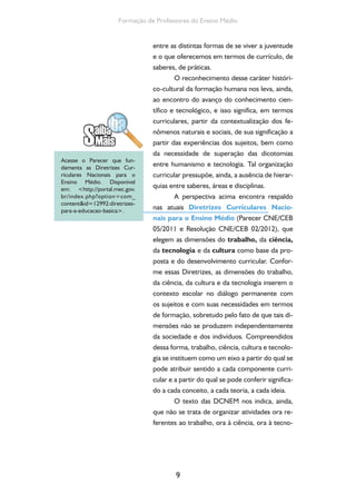 O currículo do Ensino Médio, seus sujeitos e a formação humana integral 
logia, ora à cultura. O que elas propõem é que 
toda a atividade curricular do ensino médio se 
organize a partir de um eixo comum – trabalho, 
ciência, tecnologia e cultura – e que se integre, a 
partir desse eixo, à totalidade dos componentes 
curriculares. É possível reconhecer nessa orien-tação 
a possibilidade de o currículo ser capaz de 
atribuir novos sentidos à escola, de dinamizar as 
experiências oferecidas aos jovens alunos e de 
ressignificar os saberes e experiências com os 
quais se interage nas escolas. 
As proposições das Diretrizes deixam 
evidente que, no ensino médio, adquire centra-lidade 
promover a compreensão do mundo do 
trabalho, da cultura e das inter-relações entre 
esses campos e o do desenvolvimento científico 
e tecnológico, de modo a tomá-los culturalmen-te, 
tanto no sentido ético pela apreensão crítica 
dos valores postos na sociedade quanto estético, 
com vistas a potencializar capacidades interpre-tativas, 
criativas e produtivas da cultura nas suas 
diversas formas de expressão e manifestação. 
Diante da diversidade de arranjos curri-culares 
possíveis, independentemente da forma 
por projetos, complexo temático, disciplinas, 
áreas do conhecimento ou um híbrido dessas 
possibilidades, as perspectivas colocadas pelas 
novas DCNEM indicam a necessidade de que 
se realize uma profunda discussão na escola a 
partir dos fundamentos propostos para o ensino 
médio e que se discuta de qual modo tais pres-supostos 
dialogam ou poderiam dialogar com o 
projeto pedagógico e com as práticas curricula-res 
da escola. E isso parece ter pelo menos duas 
implicações mais imediatas: o conhecimento, por 
parte dos educadores, dos fundamentos teórico- 
10 
Em grande medida, o 
planejamento educacional está 
orientado pela ação curricular, 
instância mediadora das 
relações pedagógicas e objeto 
da experiência formativa vivida 
pelos alunos. Tendo em vista a 
necessidade de produzir maior 
integração entre as disciplinas e 
áreas do conhecimento, assista 
ao vídeo Sete vidas eu tivesse, 
disponível em: http://www. 
youtube.com/watch?v=UXKJVC 
F3ZlUlist=PL316AD3CB08E9 
4779. 
Considerando reais, as 
atividades ali presentes, discuta 
com seus colegas sobre quais 
práticas vivenciadas pelos sujeitos 
alunos e professores ainda 
permanecem como desafio e que 
ações podem ser desencadeadas 
com vistas a aproximar a realidade 
da sua escola da perspectiva 
posta pela experiência mostrada 
no vídeo. 
 