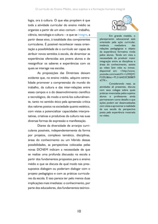 Formação de Professores do Ensino Médio 
metodológicos propostos pelas Diretrizes do 
Ensino Médio; e que tais fundamentos trabalhem 
de forma integrada. 
1.3. O reconhecimento do currículo como 
uma construção coletiva 
Consideramos pertinente trazer, neste 
momento de nosso estudo e reflexão, uma pro-blematização 
11 
em torno da questão do planeja-mento 
curricular. Se considerarmos que toda 
ação educativa é intencional, grande parte do 
processo pedagógico vivido na escola também 
o é e fundamenta-se no reconhecimento de al-guns 
pontos de partida e na definição de algumas 
finalidades/pontos de chegada. Ao tomar deci-sões 
sobre estes pontos de partida e finalidades, 
quem o faz tem por base uma visão de mundo e 
de escola a qual orienta a reflexão, bem como as 
decisões sobre o que e por que ensinar. Em vista 
disso, é possível afirmar que não há neutralidade 
nesse processo e que todo o fazer pedagógico, 
do planejamento à avaliação, é um fazer político 
e é um processo eminentemente coletivo. 
Por exemplo, nos momentos nos quais se 
faz um diagnóstico da realidade da escola tendo 
em vista a elaboração de seu Projeto Político- 
Pedagógico, esse diagnóstico pode se tornar um 
profundo processo coletivo de avaliação de como 
a escola tem se organizado, das dificuldades que 
tem encontrado, das possibilidades de superação 
dessas dificuldades e do avanço em direção a uma 
melhor qualidade da educação. As decisões toma-das 
a partir daí, fundamentadas em um determi-nado 
modo de compreender a função social da 
escola, ultrapassam o caráter meramente técnico 
 