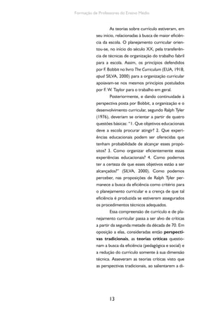 O currículo do Ensino Médio, seus sujeitos e a formação humana integral 
mensão técnica, ignoram a dimensão política, e, 
ao terem como meta a busca da eficiência peda-gógica, 
reduzem a escola e o currículo à finalida-de 
de adaptação dos indivíduos à ordem social 
14 
vigente. 
Vejamos então, ainda que de forma sucinta, 
o que relatam as teorias críticas do currículo. As de-cisões 
sobre o currículo compreendem dimensões 
culturais amplas, como as relações econômicas, as 
relações de poder, as relações de gênero e etnia etc. 
Michael Apple (1982) sustenta que há uma relação 
estreita entre o modo como se organiza a produção 
da vida em sociedade e o modo como se organiza o 
currículo, ainda que tal relação não se dê de forma 
direta, mas é mediada pelos vínculos os quais vão 
sendo produzidos, construídos, criados na atividade 
cotidiana das escolas (APPLE, 1982). 
No contexto das teorias críticas, o currí-culo 
passa a ser compreendido, também, como 
um campo de resistência. Segundo H. Giroux 
(1983), as abordagens tradicionais são orienta-das 
por uma racionalidade técnica, instrumental, 
que atribui ao currículo uma dimensão utilitarista 
fundamentada nos critérios de eficiência. Essas 
perspectivas ignoram a dimensão histórica, éti-ca 
e política dele e do conhecimento (SILVA, 
2000). Essas afirmações evidenciam que o cur-rículo 
comporta, ao mesmo tempo, não apenas 
a possibilidade de adaptação dos indivíduos à 
sociedade, mas também a resistência às formas 
de dominação – política, econômica, ideológica. 
A partir daí, duas ideias tornam-se centrais: as 
ideias de emancipação e as de libertação (GI-ROUX, 
1983). Caberia à escola, pela mediação 
do currículo, possibilitar a tomada de consciên-cia 
a respeito das relações de poder e de con- 
O campo cultural no qual se insere 
o currículo não é um simples 
reflexo das relações econômicas: 
ele tem a sua própria dinâmica. 
As estruturas econômicas não 
são suficientes para garantir a 
consciência; a consciência precisa 
ser conquistada no seu próprio 
campo, isto é, no campo da 
cultura (SILVA, 2000). 
 