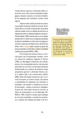 Formação de Professores do Ensino Médio 
trole presentes nas instituições. Esta finalidade 
converter-se-ia na condição fundamental para a 
realização de um projeto pedagógico que tivesse 
como alvo a emancipação humana. 
Das ideias trazidas pelas teorias críticas, 
podemos depreender que, ao planejar a ativida-de 
curricular, torna-se imperativo problematizar 
o modo como as relações de poder e dominação 
presentes na sociedade vão sendo instituciona-lizadas 
no interior da escola, bem como que se 
discutem e se evidenciam as possibilidades de 
implementar resistência a elas. Desse modo, pla-nejar 
o currículo se torna construção de signifi-cados 
e de valores culturais e reconhecimento 
de que estes estão relacionados à dinâmica de 
produção do poder na sociedade (SILVA, 2000). 
As decisões sobre o currículo estão, por-tanto, 
marcadas pelas relações de poder que se 
estabelecem na sociedade e na escola. Podemos 
então situá-lo como o modo como a escola se 
“organiza” e se “apropria” da cultura, faz deter-minadas 
“representações” dela e produz práti-cas 
com vistas a realizar a ação educativa. Nessa 
perspectiva, o currículo se institui como um pro-cesso 
de seleção da cultura. 
Para finalizar essa breve incursão pelo 
campo das teorias, resta-nos lembrar que esse 
campo teórico identificou pelo menos três di-mensões 
do currículo: uma dimensão prescri-tiva, 
que é quando se explicitam as intenções, 
conteúdos e itinerários formativos ao se plane-jar 
uma proposta pedagógica e/ou um currícu-lo. 
Referimo-nos aqui ao currículo prescrito ou 
formal; uma dimensão real, na qual adquire-se 
materialidade por meio das práticas vivenciadas 
nas salas de aula, denominando-se, nesse senti- 
15 
Conquanto seja uma seleção, que 
envolve o que, como e para que 
ensinar, entre outras decisões, 
é importante perguntar: quem 
seleciona? Com qual intenção? 
Com base em quais critérios e 
objetivos? A pergunta sobre quem 
seleciona nos lembra, mais uma 
vez, que o planejamento curricular 
não se resume a uma tarefa 
meramente técnica, neutra, mas 
é ação eminentemente política, 
de responsabilidade de todos os 
envolvidos: educadores, governos 
e sociedade. 
 