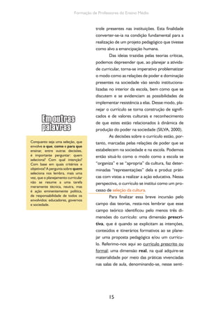 O currículo do Ensino Médio, seus sujeitos e a formação humana integral 
do, currículo vivo, currículo real ou currículo em 
ação; e, ainda, a dimensão do currículo oculto, 
decorrente das relações entre educandos e edu-cadores 
nos momentos formais e informais nos 
quais trocam ideias, valores, etc. cujos conteú-dos 
também são da formação, mesmo que não 
se houvesse explicitado sua intencionalidade. 
Para compreender a dinâmica do tra-balho 
pedagógico escolar a partir do currículo, 
é necessário, portanto, tomarmos como refe-rência 
a cultura escolar consolidada, isto é, as 
práticas curriculares já vivenciadas, os códigos 
e modos de organização produzidos, sem per-der 
de vista que esse trabalho se articula ao 
contexto sócio-histórico-cultural mais amplo e 
guarda com ele estreitas relações. O currículo 
torna-se, com base nessa abordagem, expressão 
da prática e da função social da escola. Nesse 
sentido, podemos perceber que o campo do 
currículo possui uma dimensão explicativa isto 
é, nos ajuda a compreender o que, como e por 
que fazemos desse modo e não de outro e uma 
dimensão prescritiva isto é, nos coloca diante 
da necessidade de definirmos antecipadamente 
alguns pontos de chegada e caminhos possíveis 
para realizar nossas intenções, por exemplo, as 
que estão em uma proposta pedagógica. Pela 
dimensão explicativa, ressaltamos a necessidade 
de que todo educador, sujeito do fazer pedagó-gico, 
dialogue com este campo teórico; pela di-mensão 
prescritiva, podemos constatar diálogo 
também com um campo prático, mediado pelos 
vários sujeitos que o compõem. 
16 
 