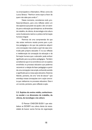 Formação de Professores do Ensino Médio 
do currículo, tendo em vista a ressignificação dos 
saberes e práticas escolares. 
Reconhecer os sujeitos do ensino médio 
e dar centralidade aos conhecimentos e saberes 
representa uma intencionalidade política e uma 
concepção inovadora. Essa perspectiva desloca 
o ensino médio de uma visão abstrata, iluminista 
e racionalista para uma compreensão histórica e 
social do processo educativo e da construção dos 
conhecimentos nesta etapa formativa. 
Trata-se de reconhecer os sujeitos con-cretos, 
com sua história e realidades diversas no 
contexto social e territorial em que vivem. Ma-joritariamente, 
19 
são jovens e adultos dos setores 
populares (que recentemente no Brasil tiveram 
acesso ao ensino médio), filhos de trabalhadores 
manuais ou que vivem do seu próprio trabalho 
(geralmente precário e de baixa remuneração), 
do campo e da cidade, de regiões diversas e com 
particularidades socioculturais e étnicas. Quando 
tratamos de jovens brasileiros, convém qualificar 
sua especificidade: trata-se, em sua maioria, de 
jovens trabalhadores ou filhos de trabalhadores 
vivendo o imperativo da sobrevivência e que, en-tre 
tantas interfaces da vida, precisam inventar 
formas e estratégias econômicas para garantir seu 
modo de vida e, quando possível, articular essas 
estratégias com a sua escolarização, geralmente 
com defasagem de idade. 
Para além da questão do recorte etário, 
a condição juvenil é dada pelo fato de estarem 
vivendo um período específico do ciclo de vida, 
num determinado momento histórico e cenário 
cultural. Um tempo em que se completa a forma-ção 
física, intelectual, psíquica, social e cultural, 
processando-se a transição para uma possível 
 