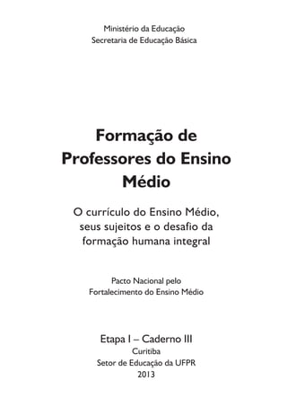 MINISTÉRIO DA EDUCAÇÃO 
SECRETARIA DE EDUCAÇÃO BÁSICA (SEB) 
UNIVERSIDADE FEDERAL DO PARANÁ 
SISTEMA DE BIBLIOTECAS – BIBLIOTECA CENTRAL 
COORDENAÇÃO DE PROCESSOS TÉCNICOS 
Brasil. Secretaria de Educação Básica. 
Formação de professores do ensino médio, etapa I - caderno III : o 
currículo do ensino médio, seu sujeito e o desafi o da formação humana 
integral / Ministério da Educação, Secretaria de Educação Básica; 
[autores : Carlos Artexes Simões, Monica Ribeiro da Silva]. – Curitiba : 
UFPR/Setor de Educação, 2013. 
49p. 
ISBN 9788589799836 
Inclui referências 
Pacto Nacional pelo Fortalecimento do Ensino Médio 
1. Ensino médio - Currículos. 2. Professores de ensino médio. 3. 
Educação de adolescentes. 4. Educação de adultos. I. Simões, Carlos 
Artexes. II. Silva, Monica Ribeiro da, 1960-. III. Universidade Federal do 
Paraná. Setor de Educação. IV. O currículo do ensino médio, seu sujeito 
e o desafi o da formação humana integral. V. Título. 
MINISTÉRIO DA EDUCAÇÃO 
SECRETARIA DE EDUCAÇÃO BÁSICA 
Esplanada dos Ministérios, Bloco L, Sala 500 
CEP: 70047-900 
Tel: (61)20228318 - 20228320 
CDD 373.19 
Andrea Carolina Grohs CRB 9/1384 
 