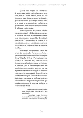 Formação de Professores do Ensino Médio 
25 
nhecimentos, informações, organização, 
comunicação e relações interpessoais; 
– tecnologia tem relações com 
fatores econômicos, políticos e culturais; 
– evolução da tecnologia é inse-parável 
das estruturas sociais e econômi-cas 
de uma determinada sociedade 
(BAZZO, 2011, p. 117). 
Neste sentido, a tecnologia não é um ente 
autônomo e neutro, possibilitando que os sujei-tos 
sociais possam refletir sobre as necessidades 
de criações e aplicações e participar da constru-ção 
social da tecnologia, mesmo não sendo cien-tistas, 
engenheiros ou profissionais técnicos. 
Por sua vez, a cultura, em vista de uma 
compreensão que se articula às concepções de 
trabalho, de ciência e de tecnologia acima des-critas, 
é entendida como as diferentes formas 
de criação da sociedade, incluindo as práticas de 
produção da existência humana, seus valores, 
suas normas de conduta, suas obras. Portanto, 
a cultura é tanto a produção ética quanto esté-tica 
de uma sociedade; é expressão de valores 
e hábitos; é comunicação e arte; é produção e 
fruição. 
Entende-se cultura como o resul-tado 
do esforço coletivo tendo em vista 
conservar a vida humana e consolidar 
uma organização produtiva da sociedade, 
do qual resulta a produção de expressões 
materiais, símbolos, representações e sig-nificados 
que correspondem a valores éti-cos 
e estéticos que orientam as normas de 
conduta de uma sociedade. Por essa pers-pectiva, 
a cultura deve ser compreendida 
no seu sentido mais ampliado possível, ou 
seja, como a articulação entre o conjunto 
de representações e comportamentos e o 
processo dinâmico de socialização, consti-tuindo 
o modo de vida de uma população 
determinada (BRASIL, 2011, p. 19). 
 