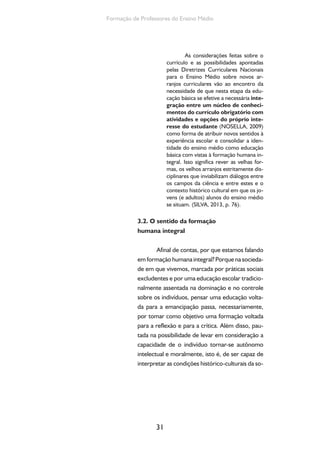 O currículo do Ensino Médio, seus sujeitos e a formação humana integral 
ciedade em que vive e impor autonomia às suas 
próprias ações e pensamentos. 
Essas finalidades, se assim entendemos, 
devem estar na base das proposições curricula-res, 
isto é, da definição das áreas e disciplinas, dos 
conhecimentos, do tratamento metodológico a 
eles conferidos, dos processos avaliativos, enfim, 
do conjunto de práticas que dão materialidade a 
determinado projeto educativo (SILVA, 2012). 
Formação humana integral também se re-fere 
à compreensão dos indivíduos em sua inteire-za, 
isto é, a tomar os educandos em suas múltiplas 
dimensões intelectual, afetiva, social, corpórea, 
com vistas a propiciar um itinerário formativo que 
potencialize o desenvolvimento humano em sua 
plenitude, que se realiza pelo desenvolvimento da 
autonomia intelectual e moral. 
Qual o sentido de uma formação voltada 
para a produção da autonomia dos indivíduos? 
Vale lembrar que a educação inclusive a escolar 
possui sempre um duplo caráter: o da adaptação 
e da emancipação, o da produção da identidade e 
da diferença. A escola, no entanto, em nossa so-ciedade 
tem privilegiado mais a adaptação do que 
a emancipação, mais a produção da semelhança, 
da padronização, do que da diferenciação. Colo-car 
no horizonte a possibilidade de formação para 
a autonomia intelectual e moral significa tomar 
um posicionamento diante desse duplo caráter da 
ação educativa, significa nos comprometermos, ao 
mesmo tempo, com a produção da identidade e 
da diferença, com a adaptação e a emancipação. 
Diante do desafio de pensar o currículo 
do ensino médio cabe, portanto, a indagação: 
para que, exatamente, devemos nos voltar quan-do 
nos envolvemos com a ação de ajudar a for- 
32 
Para aprofundar esses con-ceitos 
e suas relações com a 
educação escolar recomen-damos 
a seguinte publicação: 
ADORNO, T. Educação e 
emancipação. Rio de Janeiro: 
Paz e Terra, 1995. 
 