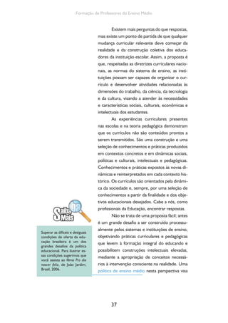 O currículo do Ensino Médio, seus sujeitos e a formação humana integral 
fomentar, estimular e gerar condições para que 
os sistemas e as instituições de ensino, com seus 
sujeitos, formulem seus projetos em coerência 
com as suas necessidades e para a consecução 
de finalidades universais postas para esta etapa 
de educação. 
O que muda na organização curricular 
de uma escola a qual se fundamenta na possibi-lidade 
integradora da articulação entre trabalho, 
cultura, ciência e tecnologia? Altera-se o tipo de 
formação anteriormente proporcionada, em que 
a ação educativa está centrada numa perspecti-va 
propedêutica, dissociada do trabalho em suas 
dimensões ontológica e histórica; da ciência e da 
tecnologia como conhecimentos produzidos e 
acumulados pela humanidade e que produzem o 
avanço contraditório das forças produtivas; e da 
cultura como código e expressão dos compor-tamentos 
dos indivíduos e grupos que integram 
determinada sociedade e como manifestação de 
sua forma de organização política e econômica. 
Essa mudança exige que cada comunidade esco-lar 
reflita, discuta e estabeleça novos consensos 
mínimos acerca das concepções de educação, de 
ciência, de tecnologia, de trabalho, de cultura, de 
ser humano. 
Enfim, o redesenho curricular tendo 
como eixo estruturante as dimensões do traba-lho, 
da ciência, da tecnologia e da cultura exige 
a atualização do Projeto Político-Pedagógico das 
unidades escolares. 
O reconhecimento do professor como 
sujeito e protagonista desse novo desenho cur-ricular 
representa uma possibilidade de êxito do 
projeto a ser construído. Um olhar sobre a rea-lidade 
nos mostra que a escassa participação dos 
38 
 