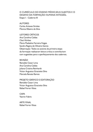 Introdução / 5 
1. Pressupostos e fundamentos para um ensino médio de qualidade social: 
sujeitos do ensino médio e formação humana integral / 6 
1.1. A necessidade de superar o caráter enciclopédico, dualista, fragmentado e 
hierarquizante do currículo do Ensino Médio / 6 
1.2. Em defesa de uma perspectiva curricular menos fragmentada e mais integrada / 8 
1.3. O reconhecimento do currículo como uma construção coletiva / 11 
1.4. O reconhecimento das dimensões explicativas e prescritivas do currículo / 12 
2. Dimensões da formação humana: trabalho, ciência, tecnologia e cultura e 
os sujeitos do ensino médio / 17 
2.1. Um convite ao estudo e à reflexão a partir do fazer pedagógico e do ser 
professor / 17 
2.2. Sujeitos do ensino médio, conhecimento escolar e as dimensões do trabalho, da 
ciência, da tecnologia e da cultura / 18 
2.3. Os conceitos estruturantes do ensino médio na perspectiva da formação 
humana integral / 22 
3. Uma ação curricular integrada para uma formação humana integral / 27 
3.1. O resgate do conhecimento escolar no campo do currículo / 27 
3.2. O sentido da formação humana integral / 31 
4. A integração curricular a partir das dimensões do trabalho, da ciência, 
tecnologia e cultura na prática escolar / 36 
4.1. O currículo do ensino médio e as dimensões do trabalho, da cultura, da ciência 
e da tecnologia / 36 
4.2. Caminhos possíveis na construção de uma perspectiva curricular integrada / 41 
Referências / 44 
SUMÁRIO 
 
