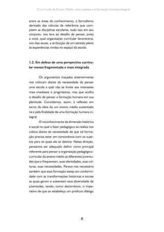 Formação de Professores do Ensino Médio 
entre as distintas formas de se viver a juventude 
e o que oferecemos em termos de currículo, de 
saberes, de práticas. 
O reconhecimento desse caráter históri-co- 
cultural da formação humana nos leva, ainda, 
ao encontro do avanço do conhecimento cien-tífico 
e tecnológico, e isso significa, em termos 
curriculares, partir da contextualização dos fe-nômenos 
9 
naturais e sociais, de sua significação a 
partir das experiências dos sujeitos, bem como 
da necessidade de superação das dicotomias 
entre humanismo e tecnologia. Tal organização 
curricular pressupõe, ainda, a ausência de hierar-quias 
entre saberes, áreas e disciplinas. 
A perspectiva acima encontra respaldo 
nas atuais Diretrizes Curriculares Nacio-nais 
para o Ensino Médio (Parecer CNE/CEB 
05/2011 e Resolução CNE/CEB 02/2012), que 
elegem as dimensões do trabalho, da ciência, 
da tecnologia e da cultura como base da pro-posta 
e do desenvolvimento curricular. Confor-me 
essas Diretrizes, as dimensões do trabalho, 
da ciência, da cultura e da tecnologia inserem o 
contexto escolar no diálogo permanente com 
os sujeitos e com suas necessidades em termos 
de formação, sobretudo pelo fato de que tais di-mensões 
não se produzem independentemente 
da sociedade e dos indivíduos. Compreendidos 
dessa forma, trabalho, ciência, cultura e tecnolo-gia 
se instituem como um eixo a partir do qual se 
pode atribuir sentido a cada componente curri-cular 
e a partir do qual se pode conferir significa-do 
a cada conceito, a cada teoria, a cada ideia. 
O texto das DCNEM nos indica, ainda, 
que não se trata de organizar atividades ora re-ferentes 
ao trabalho, ora à ciência, ora à tecno- 
Acesse o Parecer que fun-damenta 
as Diretrizes Cur-riculares 
Nacionais para o 
Ensino Médio. Disponível 
em: http://portal.mec.gov. 
br/index.php?option=com_ 
contentid=12992:diretrizes-para- 
a-educacao-basica. 
 