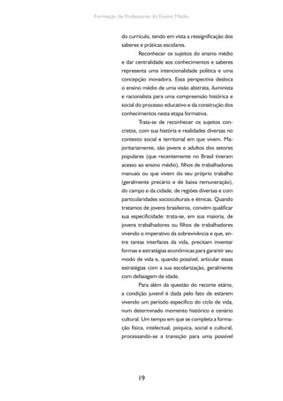 O currículo do Ensino Médio, seus sujeitos e a formação humana integral 
20 
autonomia. 
Vamos admitir, então, a diversidade de 
jovens (de juventudes) e o fato de que nem sem-pre 
essa diferenciação se encontra relacionada 
à condição social, ao gênero ou à raça. Dentro 
de um mesmo grupo, com características socio-econômicas, 
de gênero e de raça semelhantes, 
desenvolvem-se comportamentos e identidades 
distintos. A demonstração de que os jovens po-dem 
trilhar caminhos diferentes reforça a con-cepção 
de que eles dispõem de uma margem de 
escolha e de autonomia para traçar seus próprios 
destinos. Os jovens são donos de uma lógica pró-pria, 
isso significa que eles são sujeitos das suas 
próprias ações. A relação da juventude com a 
educação escolar tornou-se, em vista disso, um 
grande campo de disputa, não apenas geracional, 
mas político e cultural, no qual a potencialidade 
de conquista de autonomia confronta-se com o 
formalismo escolar e com interesses políticos e 
econômicos distantes das necessidades desses 
sujeitos. 
Diante da centralidade dos sujeitos, chega-mos 
a um ponto fundamental no qual a proposição 
de um ensino médio que articule trabalho, ciência, 
tecnologia e cultura não pode ser homogeneizada 
e padronizada por parâmetros e prescrições cur-riculares. 
Entretanto, é preciso assegurar que um 
conjunto de conhecimentos e saberes científicos, 
éticos e estéticos seja garantido no ensino médio 
a partir da diversidade dos seus sujeitos. Isso nos 
coloca diante do desafio de que todos possam ter 
o direito ao patamar básico nesta etapa de educa-ção 
básica com um grau de universalidade históri-ca 
construída nessa diversidade. 
Esses são elementos centrais se quiser- 
 