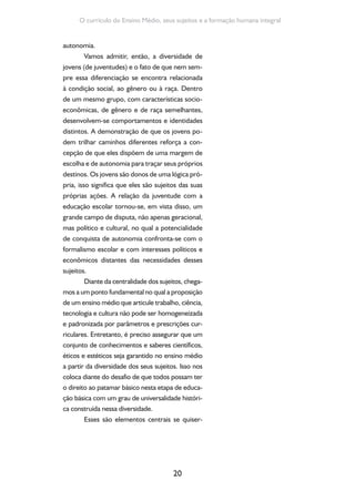 Formação de Professores do Ensino Médio 
mos superar os limites que historicamente foram 
sendo postos para a educação brasileira os quais 
deixaram como legado o desafio de superar a 
fragilização do sentido da instituição escolar em 
vista das necessidades e características dos ado-lescentes, 
21 
jovens e adultos que frequentam a úl-tima 
etapa da educação básica. 
As escolas públicas, em sua maio-ria, 
são pouco atraentes, não estimulam 
a imaginação criadora e oferecem pouco 
espaço para novas experiências, sociabi-lidades, 
solidariedades, debates públi-cos, 
atividades culturais e informativas 
ou passeios que ampliem os territórios 
de conhecimento (CARRANO, 2010, p. 
145). 
Nosella (2009), tomando por referências 
os escritos de Antonio Gramsci, assevera que 
a juventude se caracteriza pela busca de maior 
autonomia; é quando se busca ficar livre da de-pendência 
mecânica e absoluta em relação aos 
adultos. Este seria o momento mais delicado do 
desenvolvimento, momento no qual emergem a 
responsabilidade individual e a criatividade: 
Do ensino quase puramente dog-mático 
(infantil e fundamental), quando 
a memória desempenha grande papel, 
passa-se à fase criativa ou de trabalho au-tônomo 
e independente; da escola com 
disciplina do estudo imposta e controla-da 
autoritariamente passa-se à fase do 
estudo ou de trabalho profissional, onde 
a autodisciplina intelectual e a autono-mia 
moral são teoricamente sem limites. 
E isto ocorre logo em seguida à crise da 
puberdade, quando o ímpeto das paixões 
instintivas e elementares continua a lutar 
contra os freios do caráter e da consciên-cia 
moral em formação (GRAMSCI apud 
NOSELLA, 2009). 
 