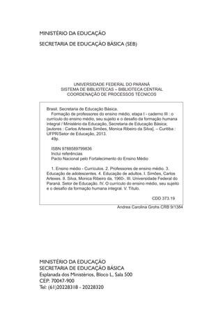 O CURRÍCULO DO ENSINO MÉDIO,SEUS SUJEITOS E O 
DESAFIO DA FORMAÇÃO HUMANA INTEGRAL 
Etapa I – Caderno III 
AUTORES 
Carlos Artexes Simões 
Monica Ribeiro da Silva 
LEITORES CRÍTICOS 
Ana Carolina Caldas 
Clecí Körbes 
Maria Madselva Ferreira Feiges 
Sandra Regina de Oliveira Garcia 
Observação: Todos os autores da primeira etapa 
da formação realizaram leitura crítica e contribuíram 
com sugestões para o aperfeiçoamento dos cadernos. 
REVISÃO 
Reinaldo Cezar Lima 
Ana Carolina Caldas 
Juliana Cristina Reinhardt 
Victor Augustus Graciotto Silva 
Marcela Renata Ramos 
PROJETO GRÁFICO E EDITORAÇÃO 
Reinaldo Cezar Lima 
Victor Augustus Graciotto Silva 
Rafael Ferrer Kloss 
CAPA 
Yasmin Fabris 
ARTE FINAL 
Rafael Ferrer Kloss 
 